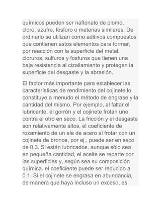 químicos pueden ser naftenato de plomo,
cloro, azufre, fósforo o materias similares. De
ordinario se utilizan como aditivos compuestos
que contienen estos elementos para formar,
por reacción con la superficie del metal.
cloruros, sulfuros y fosfuros que tienen una
baja resistencia al cizallamiento y protegen la
superficie del desgaste y la abrasión.
El factor más importante para establecer las
características de rendimiento del cojinete lo
constituye a menudo el método de engrase y la
cantidad del mismo. Por ejemplo, al faltar el
lubricante, el gorrón y el cojinete frotan uno
contra el otro en seco. La fricción y el desgaste
son relativamente altos, el coeficiente de
rozamiento de un ele de acero al frotar con un
cojinete de bronce, por ej., puede ser en seco
de 0.3. Si están lubricados. aunque sólo sea
en pequeña cantidad, el aceite se reparte por
las superficies y, según sea su composición
química. el coeficiente puede ser reducido a
0.1. Si el cojinete se engrasa en abundancia,
de manera que haya incluso un exceso, es
 
