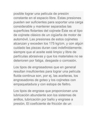 posible lograr una película de presión
constante en el espacio libre. Estas presiones
pueden ser suficientes para soportar una carga
considerable y mantener separadas las
superficies flotantes del cojinete Éste es el tipo
de cojinete clásico de un cigüeña de motor de
automóvil. Las presiones de estos cojinetes
alcanzan y exceden los 175 kg/cm, y con algún
cuidado las piezas duran casi indefinidamente.
siempre que el aceite esté limpio y libre de
partículas abrasivas y que los materiales no se
deterioren por fatiga, desgaste o corrosión.
Los tipos de engrasadores que en general
resultan insuficientes para lograr una película
fluida continua son, por ej, las aceiteras, los
engrasadores de goteo y los cojinetes con
empaquetadura y con estopa de fieltro.
Los tipos de engrase que proporcionan una
lubricación abundante son los sistemas de
anillos, lubricación por baño y engrase a
presión. El coeficiente de fricción de un
 