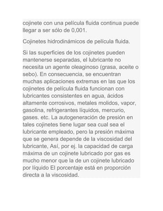 cojinete con una película fluida continua puede
llegar a ser sólo de 0,001.
Cojinetes hidrodinámicos de película fluida.
Si las superficies de los cojinetes pueden
mantenerse separadas, el lubricante no
necesita un agente oleaginoso (grasa, aceite o
sebo). En consecuencia, se encuentran
muchas aplicaciones extremas en las que los
cojinetes de película fluida funcionan con
lubricantes consistentes en agua, ácidos
altamente corrosivos, metales molidos, vapor,
gasolina, refrigerantes líquidos, mercurio,
gases. etc. La autogeneración de presión en
tales cojinetes tiene lugar sea cual sea el
lubricante empleado, pero la presión máxima
que se genera depende de la viscosidad del
lubricante, Así, por ej. la capacidad de carga
máxima de un cojinete lubricado por gas es
mucho menor que la de un cojinete lubricado
por líquido El porcentaje está en proporción
directa a la viscosidad.
 