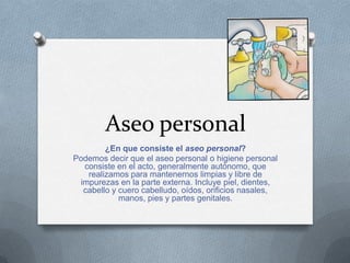 Aseo personal
        ¿En que consiste el aseo personal?
Podemos decir que el aseo personal o higiene personal
  consiste en el acto, generalmente autónomo, que
   realizamos para mantenernos limpias y libre de
 impurezas en la parte externa. Incluye piel, dientes,
  cabello y cuero cabelludo, oídos, orificios nasales,
            manos, pies y partes genitales.
 