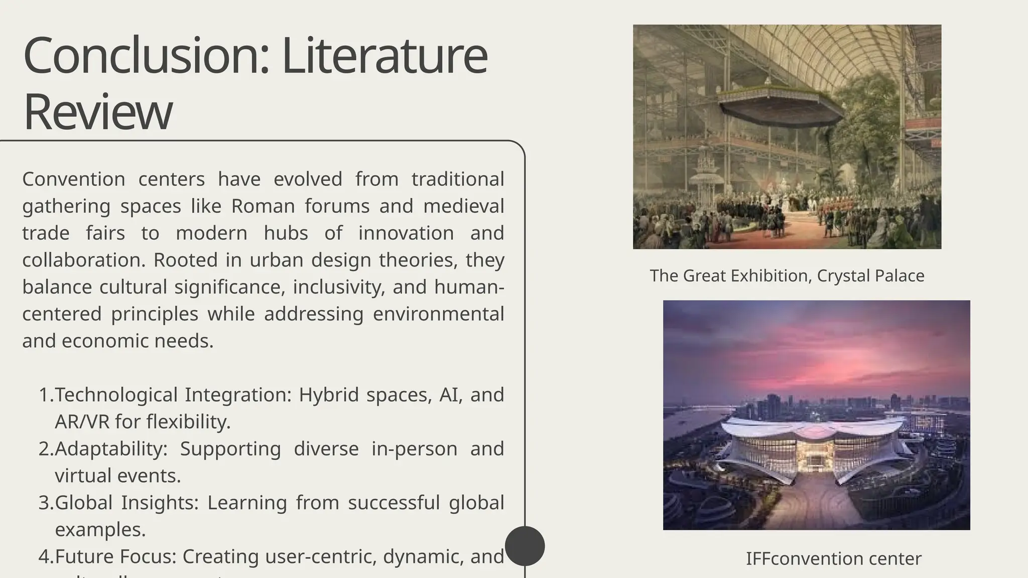 Conclusion: Literature
Review
Convention centers have evolved from traditional
gathering spaces like Roman forums and medieval
trade fairs to modern hubs of innovation and
collaboration. Rooted in urban design theories, they
balance cultural significance, inclusivity, and human-
centered principles while addressing environmental
and economic needs.
1.Technological Integration: Hybrid spaces, AI, and
AR/VR for flexibility.
2.Adaptability: Supporting diverse in-person and
virtual events.
3.Global Insights: Learning from successful global
examples.
4.Future Focus: Creating user-centric, dynamic, and
The Great Exhibition, Crystal Palace
IFFconvention center
 