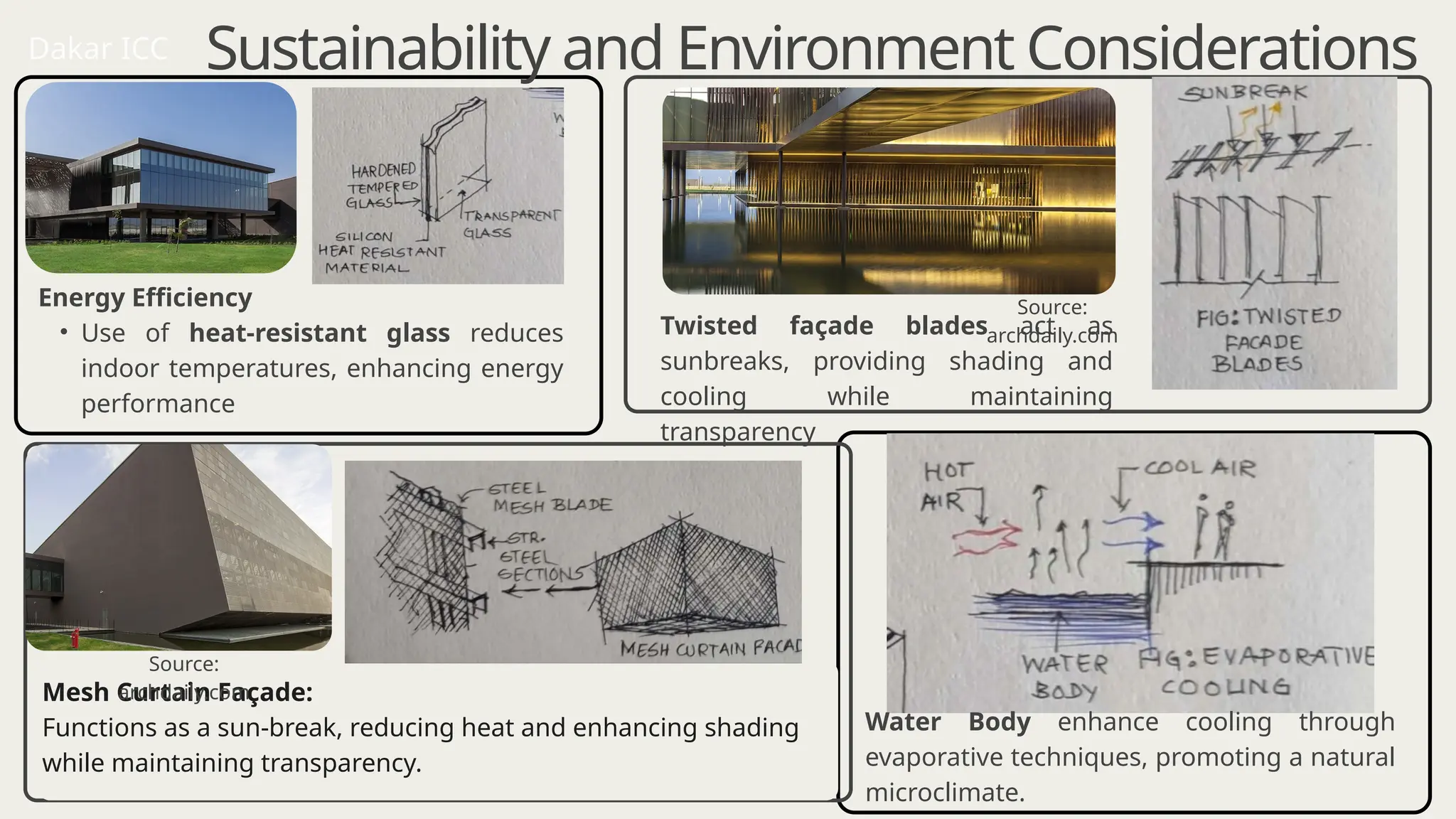Energy Efficiency
• Use of heat-resistant glass reduces
indoor temperatures, enhancing energy
performance​
Mesh Curtain Façade:
Functions as a sun-break, reducing heat and enhancing shading
while maintaining transparency.
Sustainability and Environment Considerations
Twisted façade blades act as
sunbreaks, providing shading and
cooling while maintaining
transparency
Water Body enhance cooling through
evaporative techniques, promoting a natural
microclimate.
Dakar ICC
Source:
archdaily.com
Source:
archdaily.com
 