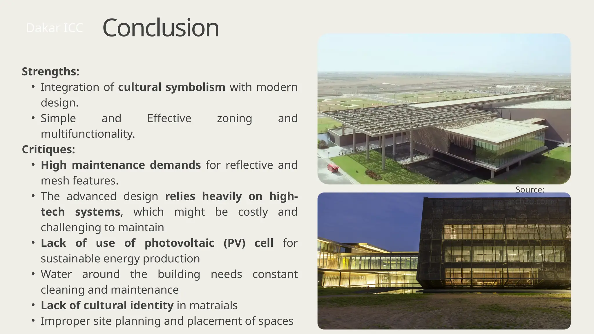 Conclusion
Strengths:
• Integration of cultural symbolism with modern
design.
• Simple and Effective zoning and
multifunctionality.
Critiques:
• High maintenance demands for reflective and
mesh features.
• The advanced design relies heavily on high-
tech systems, which might be costly and
challenging to maintain
• Lack of use of photovoltaic (PV) cell for
sustainable energy production
• Water around the building needs constant
cleaning and maintenance
• Lack of cultural identity in matraials
• Improper site planning and placement of spaces
Dakar ICC
Source:
arch2o.com
 