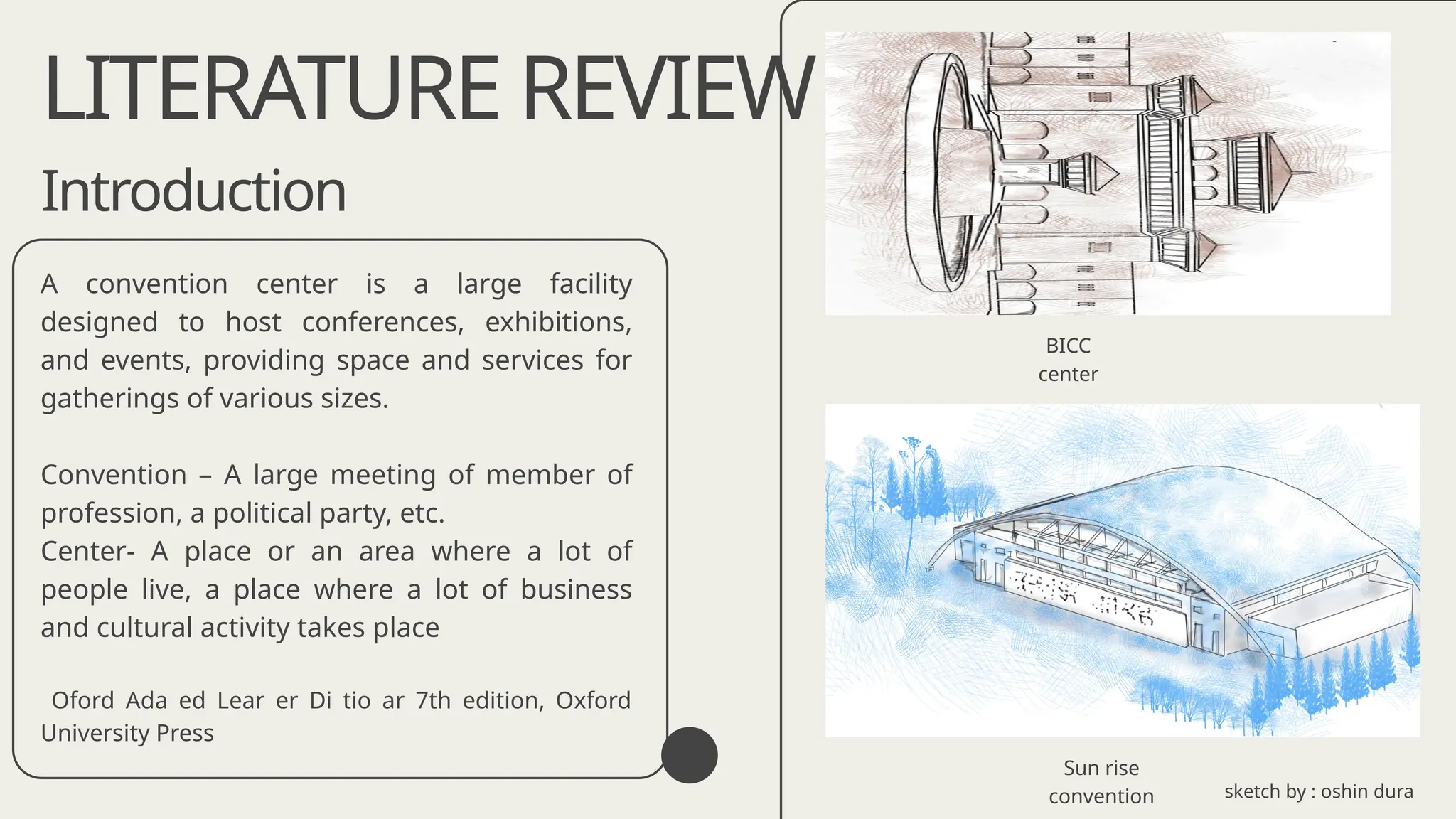 Introduction
A convention center is a large facility
designed to host conferences, exhibitions,
and events, providing space and services for
gatherings of various sizes.
Convention – A large meeting of member of
profession, a political party, etc.
Center- A place or an area where a lot of
people live, a place where a lot of business
and cultural activity takes place
Oford Ada ed Lear er Di tio ar 7th edition, Oxford
University Press
LITERATURE REVIEW
Sun rise
convention
BICC
center
sketch by : oshin dura
 