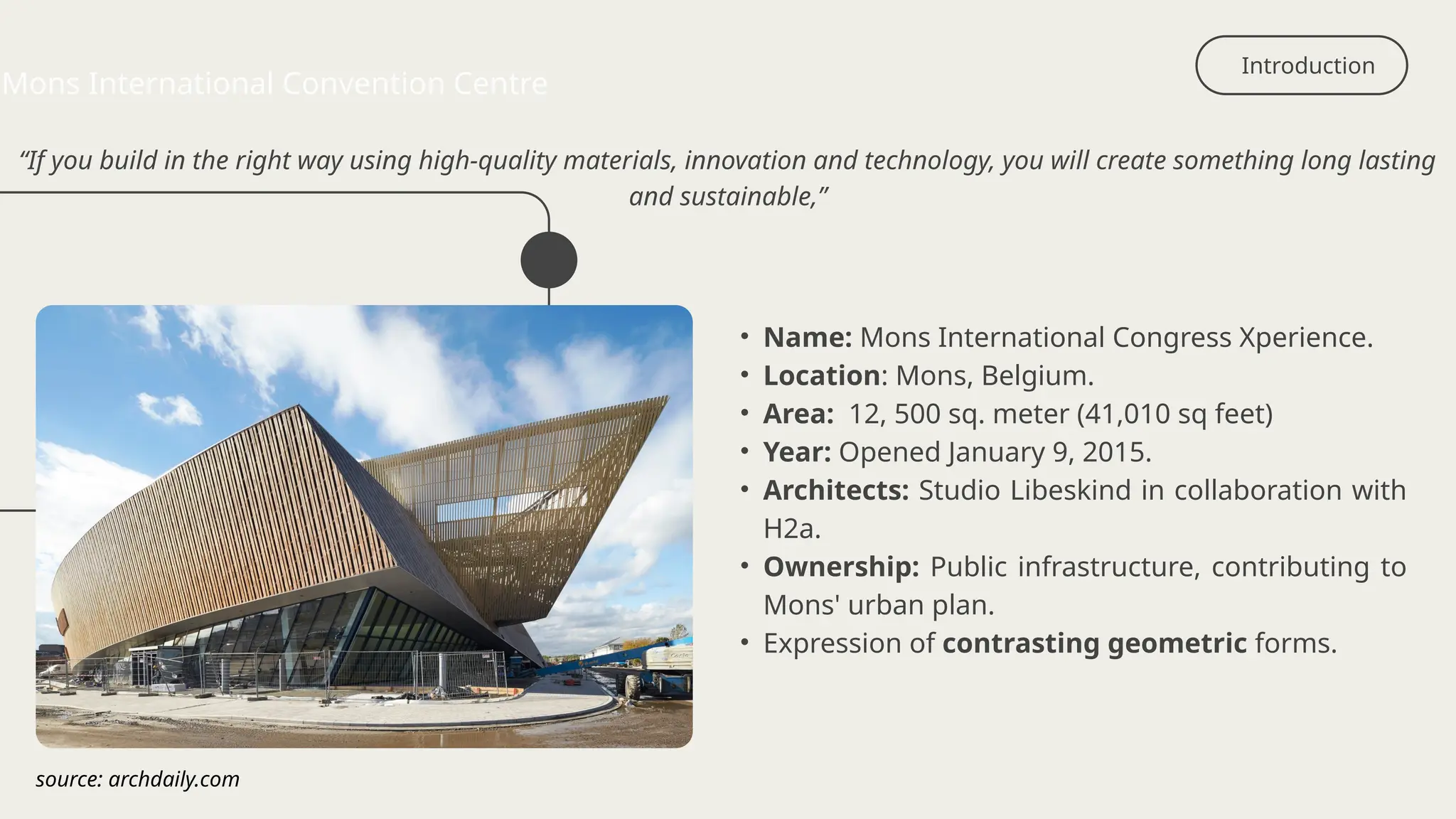 Introduction
Mons International Convention Centre
• Name: Mons International Congress Xperience.
• Location: Mons, Belgium.
• Area: 12, 500 sq. meter (41,010 sq feet)
• Year: Opened January 9, 2015.
• Architects: Studio Libeskind in collaboration with
H2a.
• Ownership: Public infrastructure, contributing to
Mons' urban plan.
• Expression of contrasting geometric forms.
“If you build in the right way using high-quality materials, innovation and technology, you will create something long lasting
and sustainable,”
source: archdaily.com
 