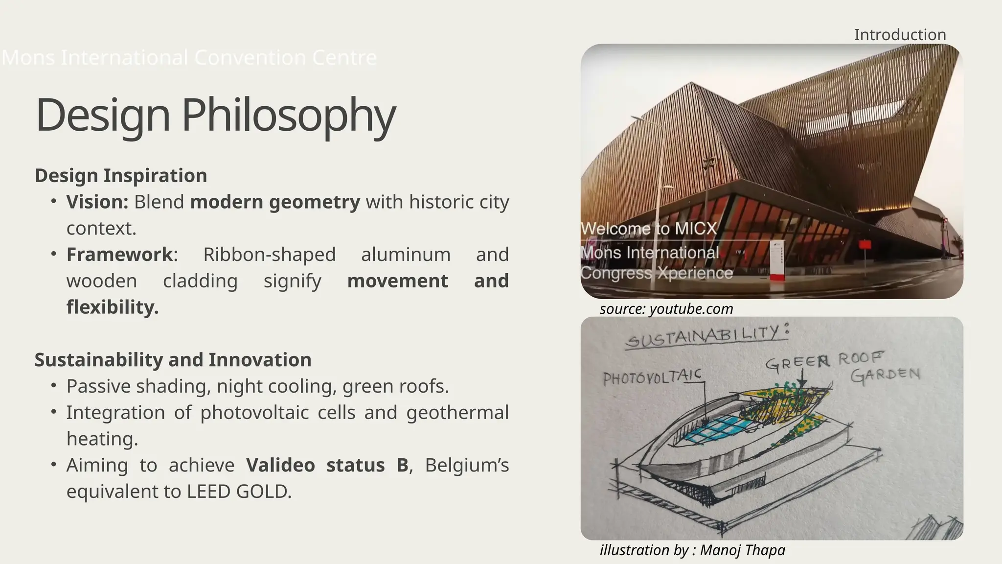 Design Philosophy
Design Inspiration
• Vision: Blend modern geometry with historic city
context.
• Framework: Ribbon-shaped aluminum and
wooden cladding signify movement and
flexibility.
Sustainability and Innovation
• Passive shading, night cooling, green roofs.
• Integration of photovoltaic cells and geothermal
heating.
• Aiming to achieve Valideo status B, Belgium’s
equivalent to LEED GOLD.
Introduction
Mons International Convention Centre
source: youtube.com
illustration by : Manoj Thapa
 