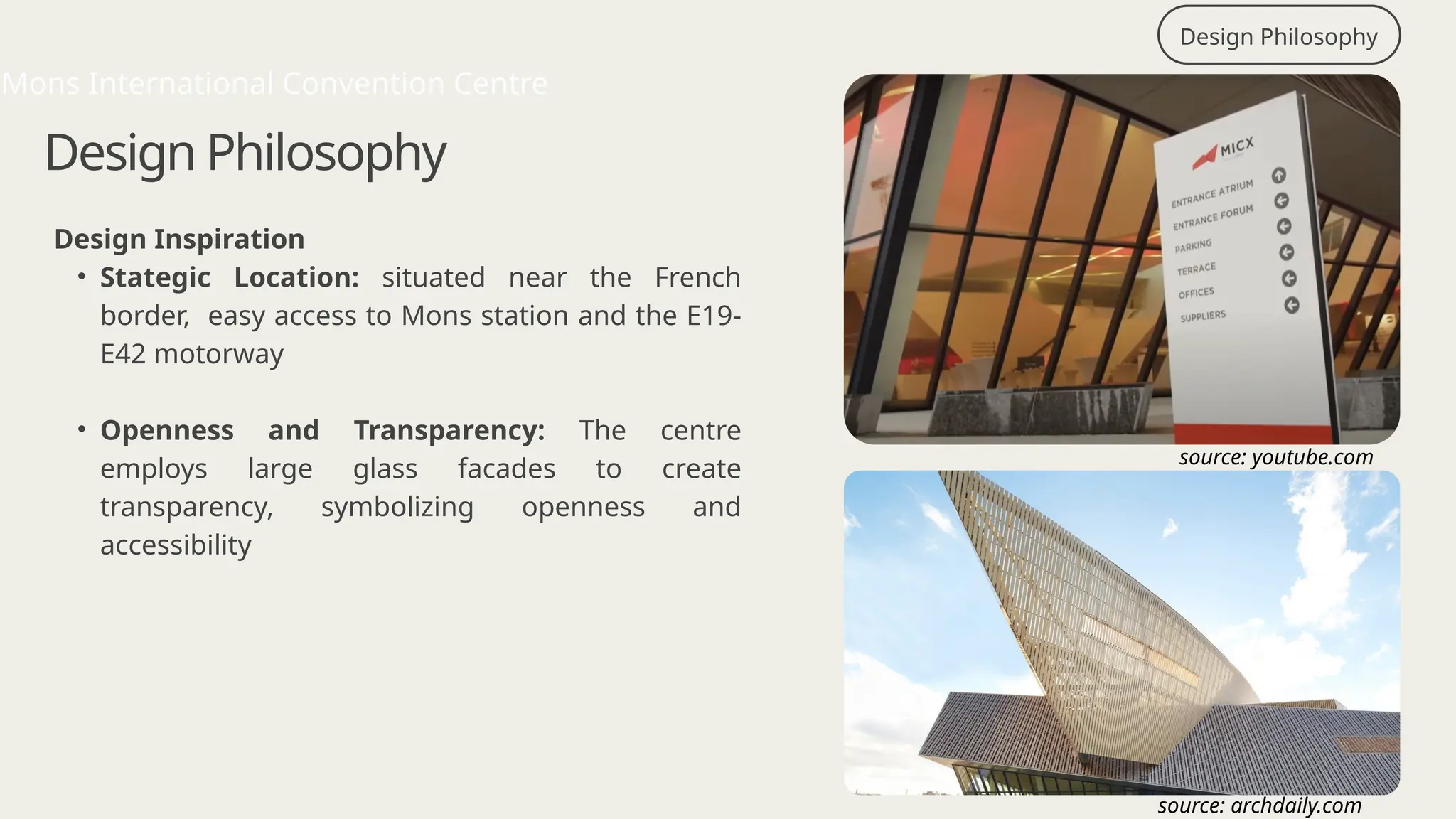 Design Philosophy
Design Philosophy
Design Inspiration
• Stategic Location: situated near the French
border, easy access to Mons station and the E19-
E42 motorway
• Openness and Transparency: The centre
employs large glass facades to create
transparency, symbolizing openness and
accessibility
Mons International Convention Centre
source: archdaily.com
source: youtube.com
 