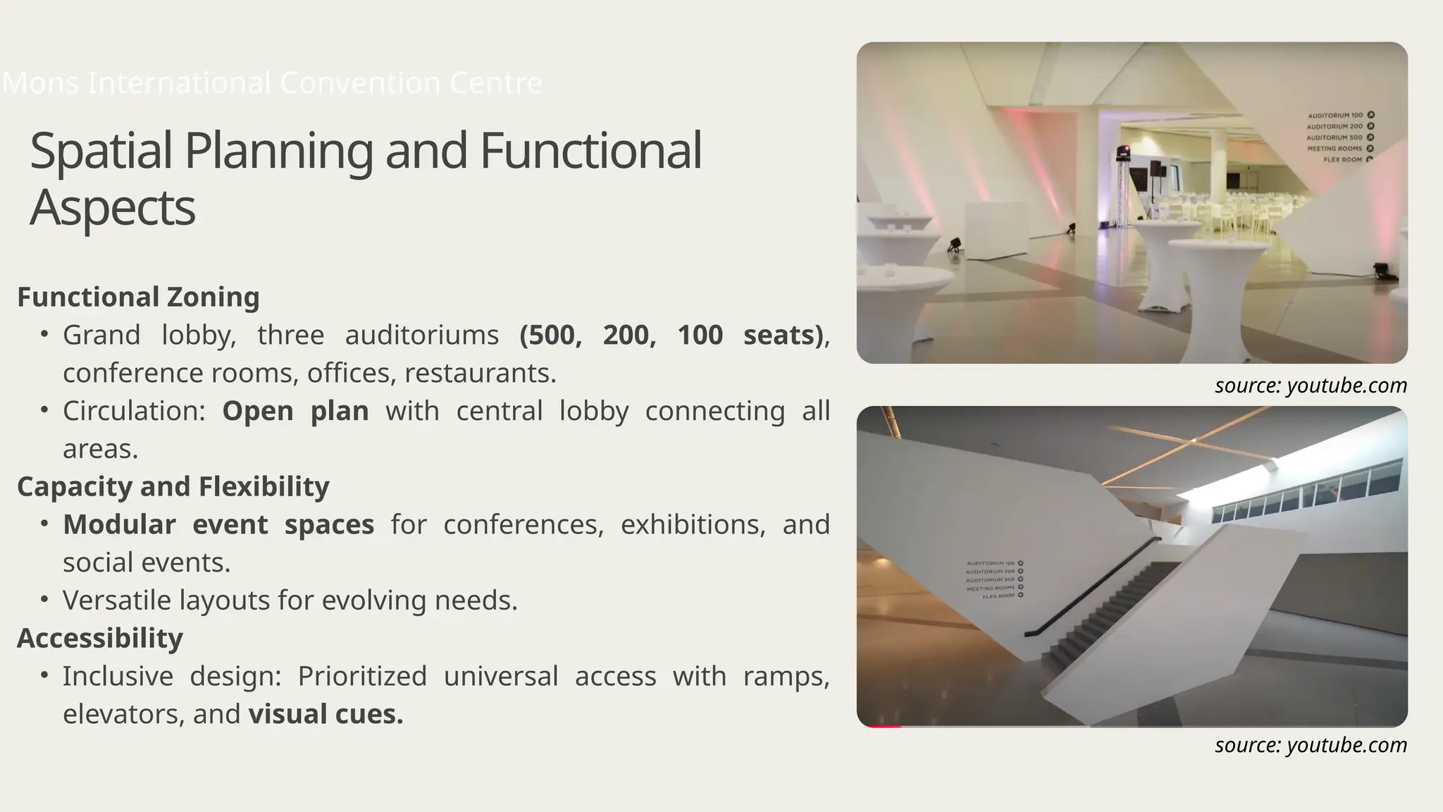 Spatial Planning and Functional
Aspects
Functional Zoning
• Grand lobby, three auditoriums (500, 200, 100 seats),
conference rooms, offices, restaurants.
• Circulation: Open plan with central lobby connecting all
areas.
Capacity and Flexibility
• Modular event spaces for conferences, exhibitions, and
social events.
• Versatile layouts for evolving needs.
Accessibility
• Inclusive design: Prioritized universal access with ramps,
elevators, and visual cues.
Mons International Convention Centre
source: youtube.com
source: youtube.com
 