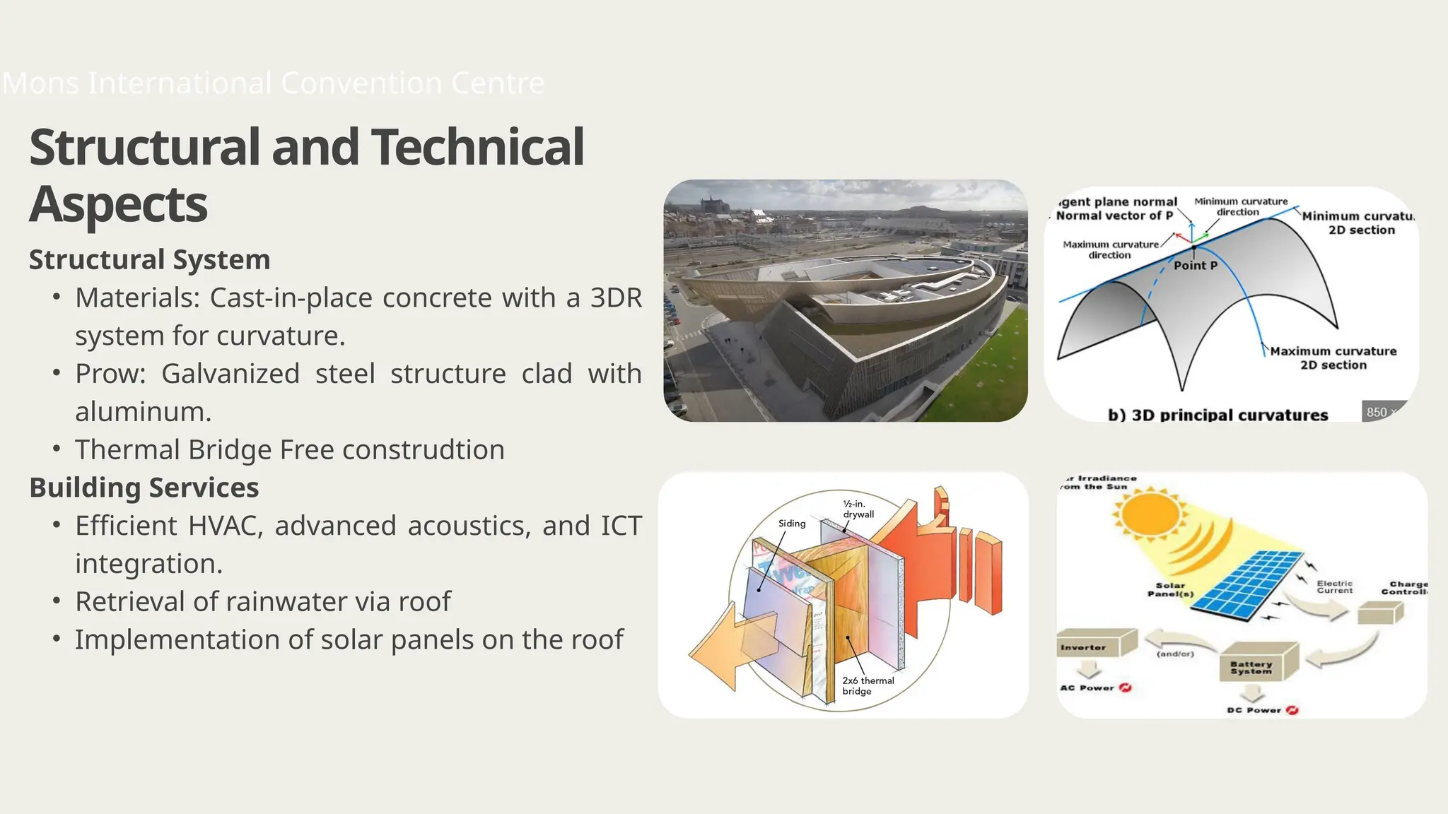Structural and Technical
Aspects
Structural System
• Materials: Cast-in-place concrete with a 3DR
system for curvature.
• Prow: Galvanized steel structure clad with
aluminum.
• Thermal Bridge Free construdtion
Building Services
• Efficient HVAC, advanced acoustics, and ICT
integration.
• Retrieval of rainwater via roof
• Implementation of solar panels on the roof
Mons International Convention Centre
 