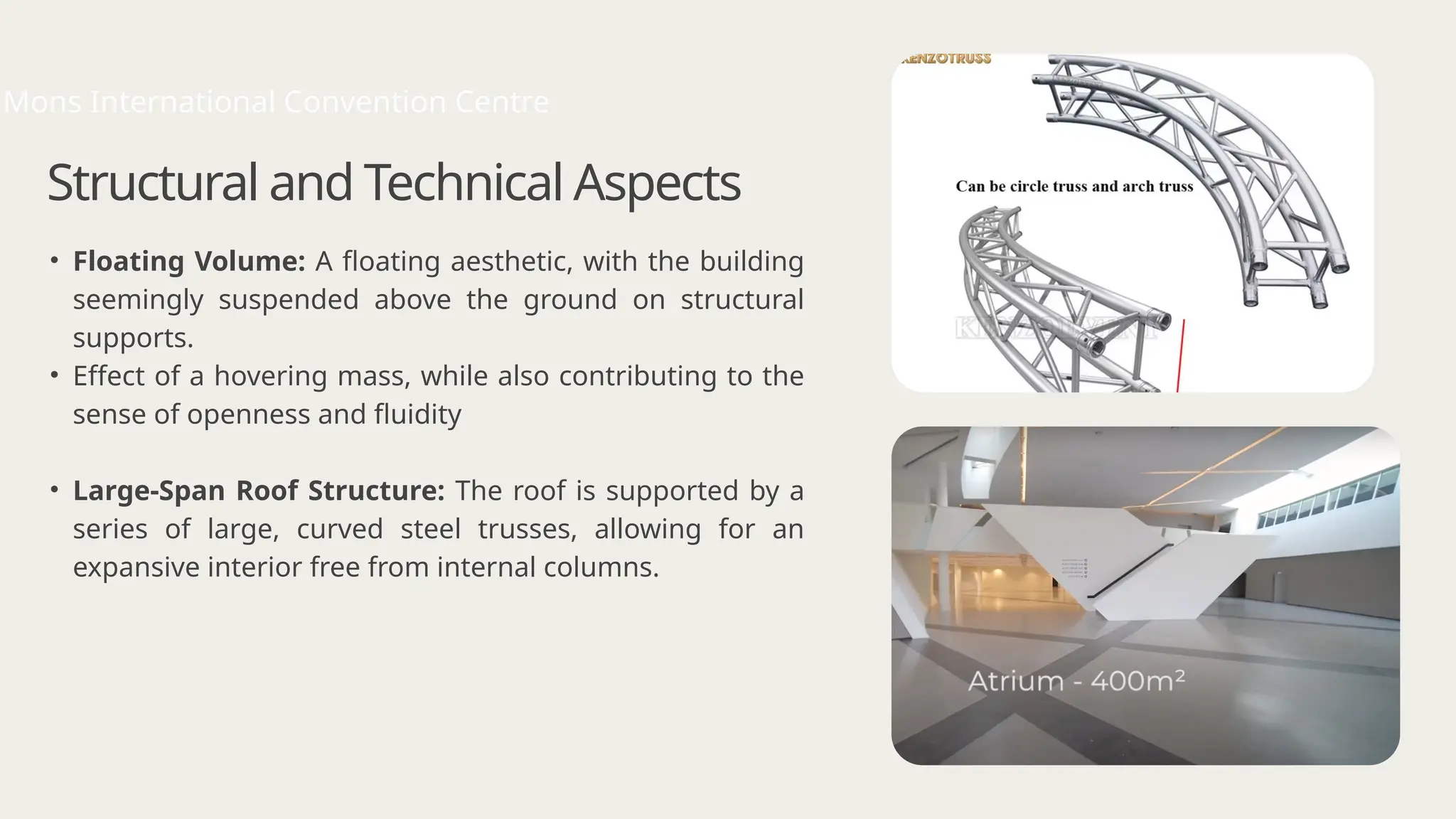Structural and Technical Aspects
• Floating Volume: A floating aesthetic, with the building
seemingly suspended above the ground on structural
supports.
• Effect of a hovering mass, while also contributing to the
sense of openness and fluidity
• Large-Span Roof Structure: The roof is supported by a
series of large, curved steel trusses, allowing for an
expansive interior free from internal columns.
Mons International Convention Centre
 