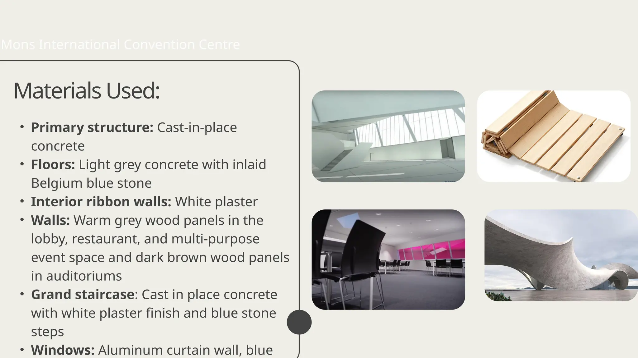 • Primary structure: Cast-in-place
concrete
• Floors: Light grey concrete with inlaid
Belgium blue stone
• Interior ribbon walls: White plaster
• Walls: Warm grey wood panels in the
lobby, restaurant, and multi-purpose
event space and dark brown wood panels
in auditoriums
• Grand staircase: Cast in place concrete
with white plaster finish and blue stone
steps
• Windows: Aluminum curtain wall, blue
Materials Used:
Mons International Convention Centre
 