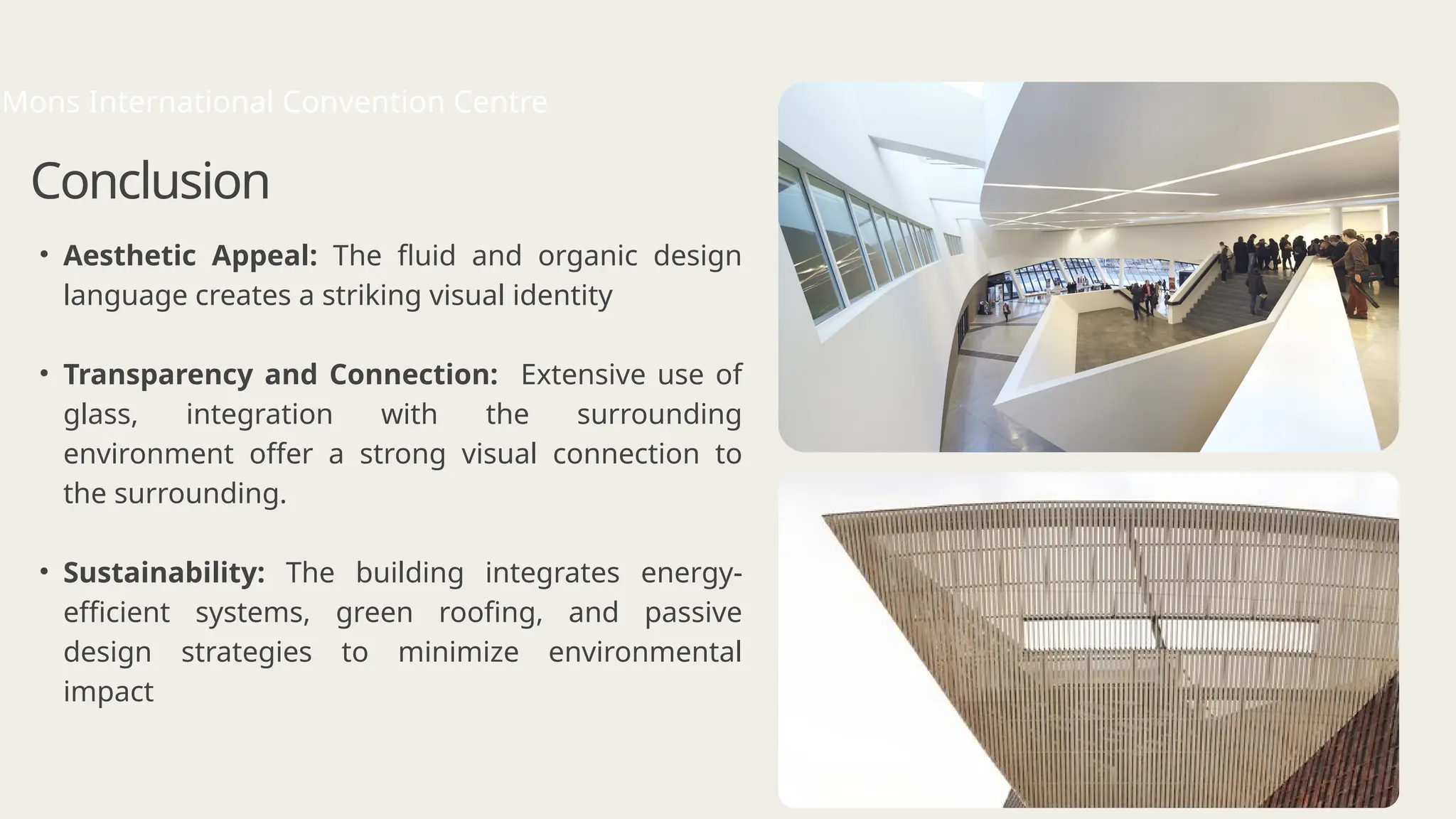 • Aesthetic Appeal: The fluid and organic design
language creates a striking visual identity
• Transparency and Connection: Extensive use of
glass, integration with the surrounding
environment offer a strong visual connection to
the surrounding.
• Sustainability: The building integrates energy-
efficient systems, green roofing, and passive
design strategies to minimize environmental
impact
Conclusion
Mons International Convention Centre
 