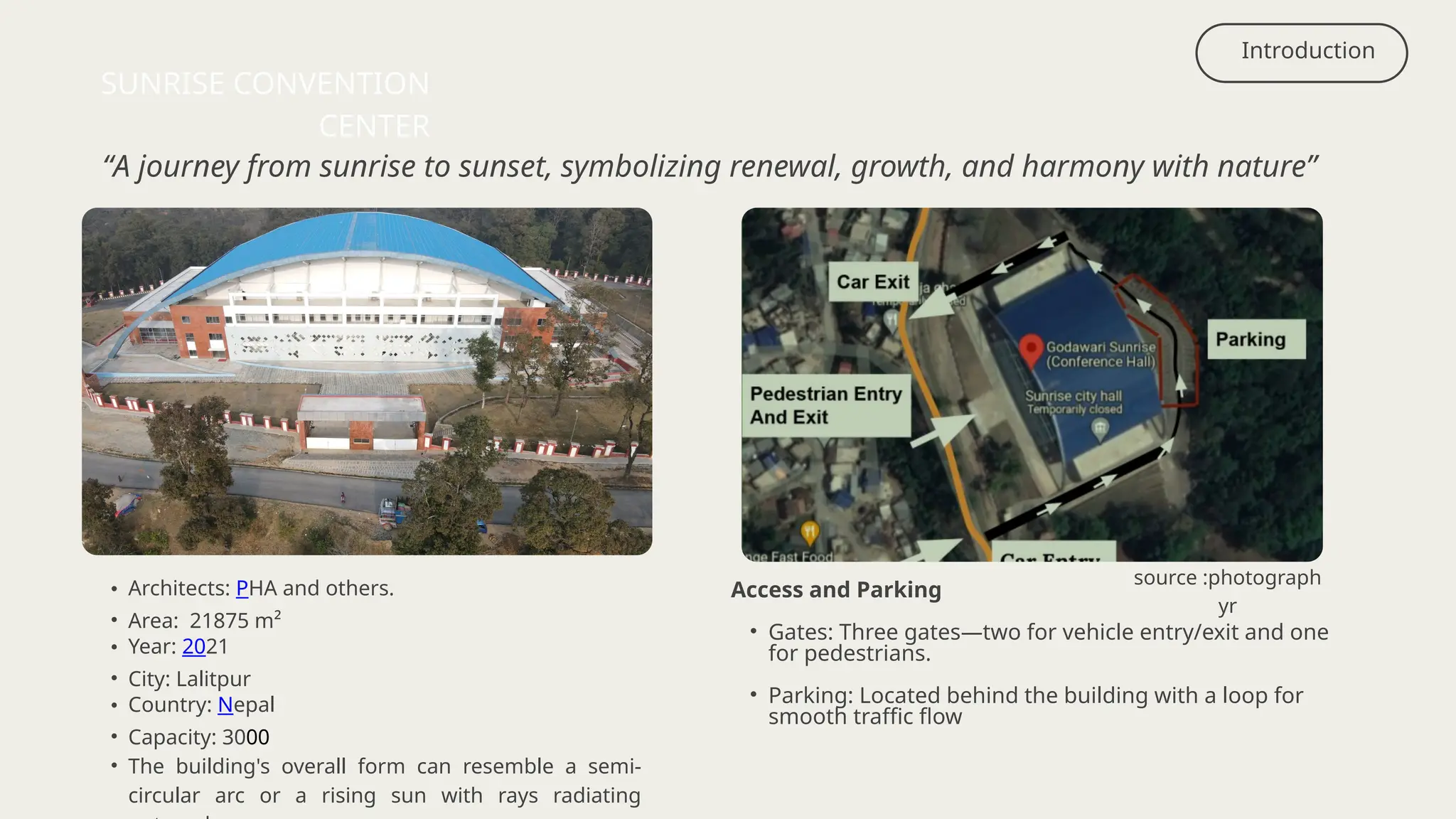 • Architects: PHA and others.
• Area: 21875 m²
• Year: 2021
• City: Lalitpur
• Country: Nepal
• Capacity: 3000
• The building's overall form can resemble a semi-
circular arc or a rising sun with rays radiating
Introduction
SUNRISE CONVENTION
CENTER
“A journey from sunrise to sunset, symbolizing renewal, growth, and harmony with nature”
source :photograph
yr
Access and Parking
• Gates: Three gates—two for vehicle entry/exit and one
for pedestrians.
• Parking: Located behind the building with a loop for
smooth traffic flow
 