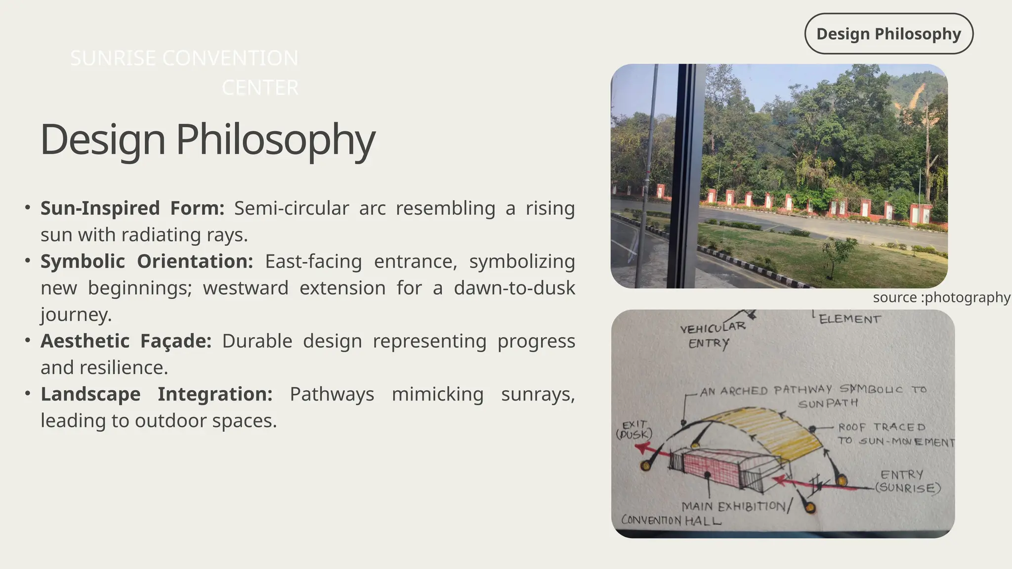 Design Philosophy
Design Philosophy
• Sun-Inspired Form: Semi-circular arc resembling a rising
sun with radiating rays.
• Symbolic Orientation: East-facing entrance, symbolizing
new beginnings; westward extension for a dawn-to-dusk
journey.
• Aesthetic Façade: Durable design representing progress
and resilience.
• Landscape Integration: Pathways mimicking sunrays,
leading to outdoor spaces.
SUNRISE CONVENTION
CENTER
source :photography
 