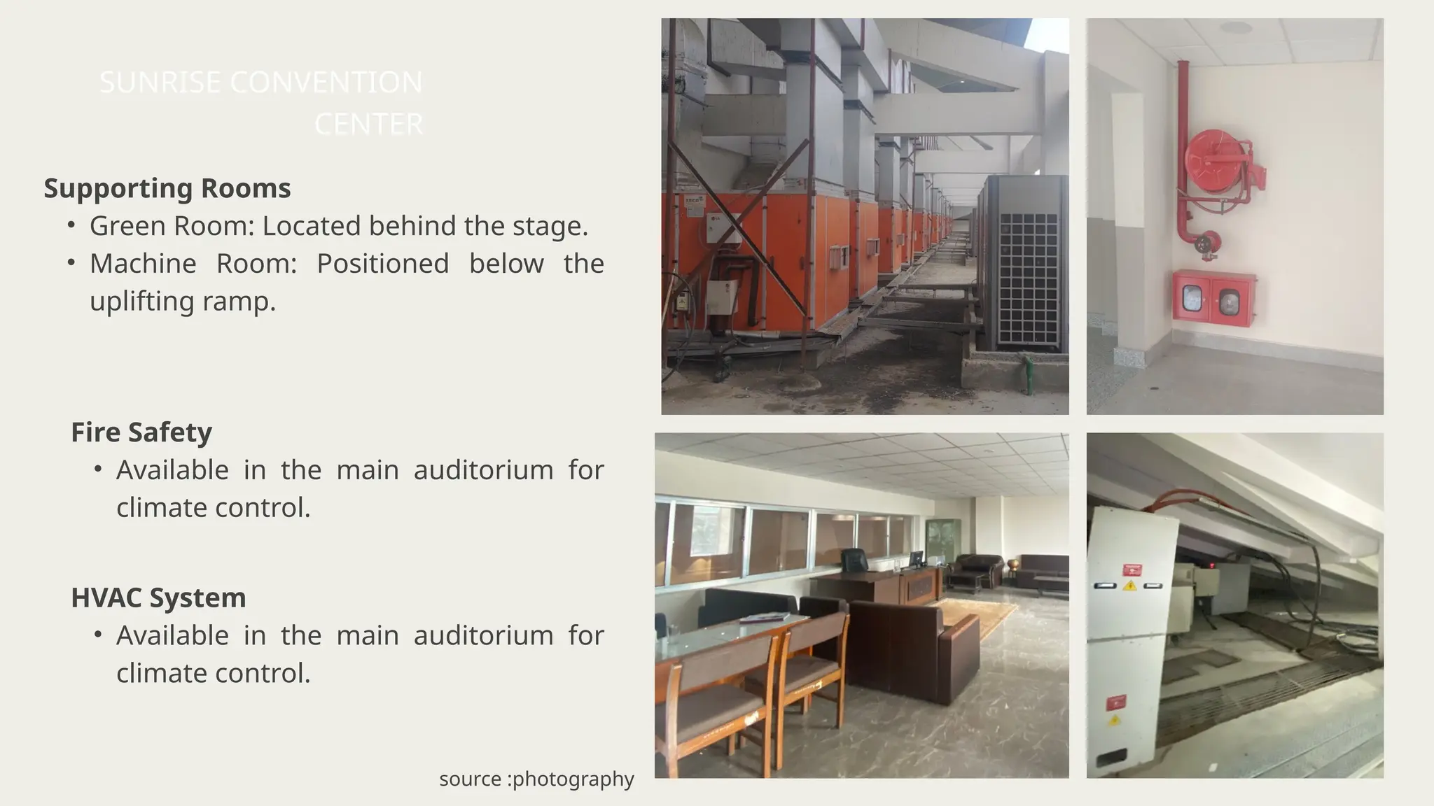 Supporting Rooms
• Green Room: Located behind the stage.
• Machine Room: Positioned below the
uplifting ramp.
HVAC System
• Available in the main auditorium for
climate control.
Fire Safety
• Available in the main auditorium for
climate control.
SUNRISE CONVENTION
CENTER
source :photography
 