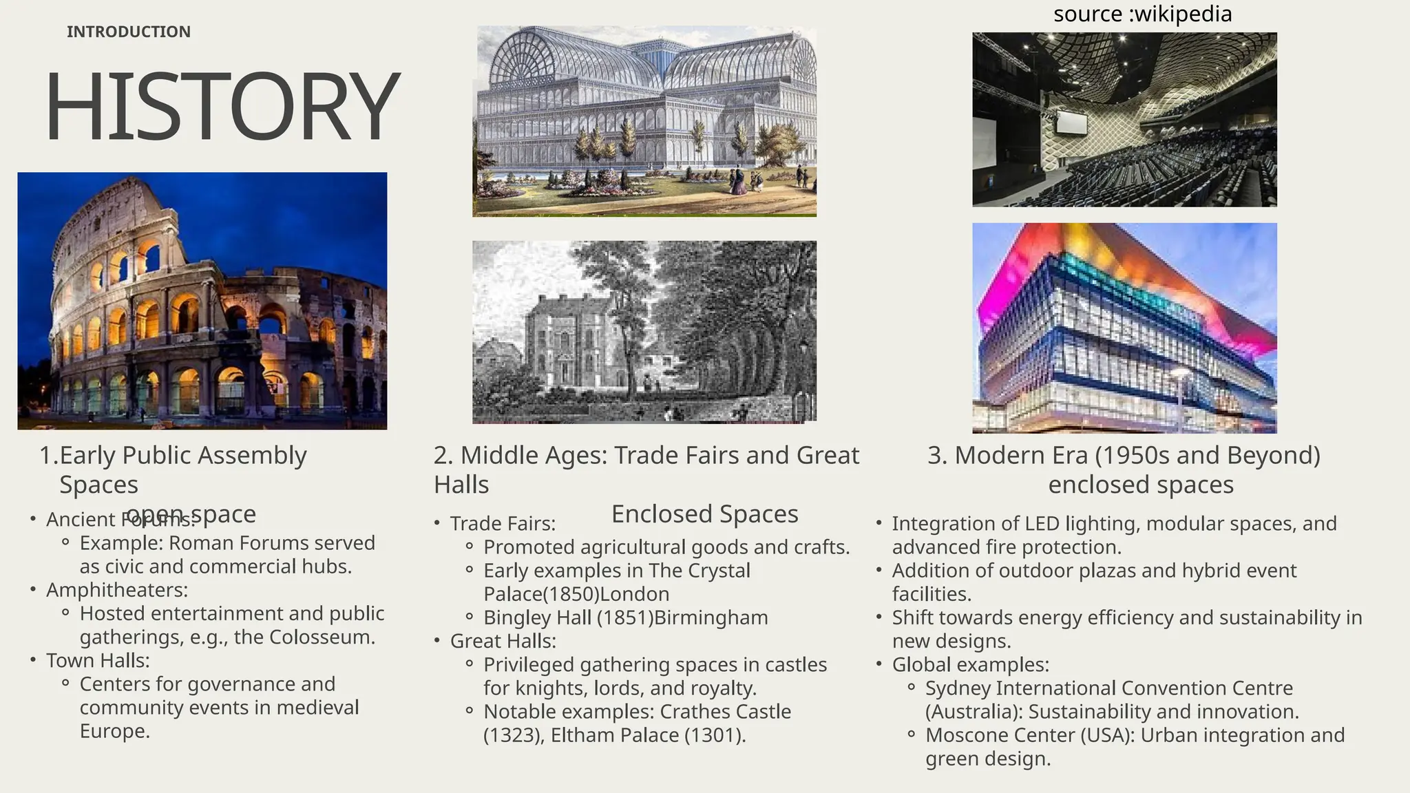 • Ancient Forums:
⚬ Example: Roman Forums served
as civic and commercial hubs.
• Amphitheaters:
⚬ Hosted entertainment and public
gatherings, e.g., the Colosseum.
• Town Halls:
⚬ Centers for governance and
community events in medieval
Europe.
HISTORY
INTRODUCTION
1.Early Public Assembly
Spaces
open space • Trade Fairs:
⚬ Promoted agricultural goods and crafts.
⚬ Early examples in The Crystal
Palace(1850)London
⚬ Bingley Hall (1851)Birmingham
• Great Halls:
⚬ Privileged gathering spaces in castles
for knights, lords, and royalty.
⚬ Notable examples: Crathes Castle
(1323), Eltham Palace (1301).
2. Middle Ages: Trade Fairs and Great
Halls
Enclosed Spaces • Integration of LED lighting, modular spaces, and
advanced fire protection.
• Addition of outdoor plazas and hybrid event
facilities.
• Shift towards energy efficiency and sustainability in
new designs.
• Global examples:
⚬ Sydney International Convention Centre
(Australia): Sustainability and innovation.
⚬ Moscone Center (USA): Urban integration and
green design.
3. Modern Era (1950s and Beyond)
enclosed spaces
source :wikipedia
 
