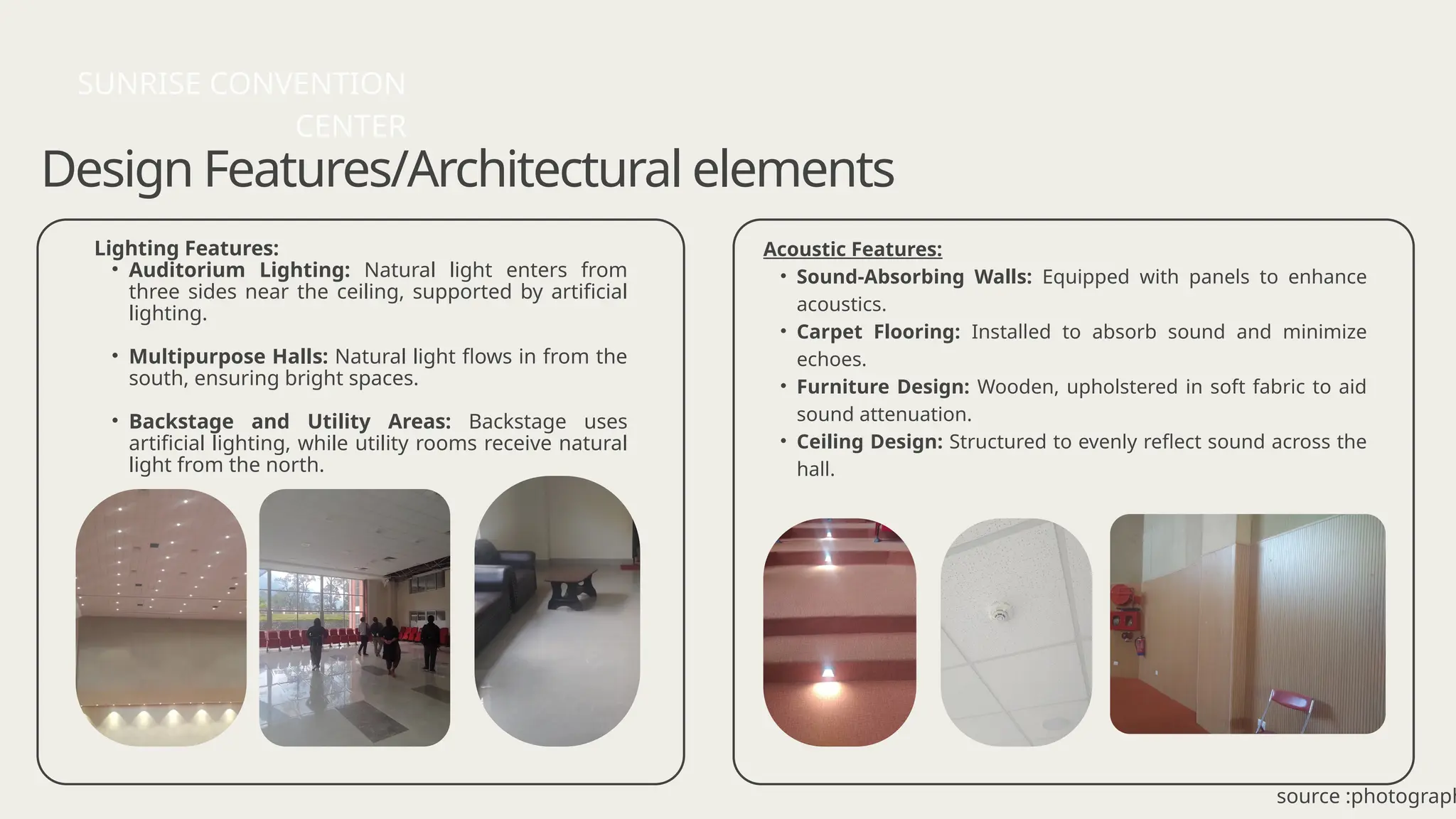 Design Features/Architectural elements
Lighting Features:
• Auditorium Lighting: Natural light enters from
three sides near the ceiling, supported by artificial
lighting.
• Multipurpose Halls: Natural light flows in from the
south, ensuring bright spaces.
• Backstage and Utility Areas: Backstage uses
artificial lighting, while utility rooms receive natural
light from the north.
SUNRISE CONVENTION
CENTER
source :photograph
Acoustic Features:
• Sound-Absorbing Walls: Equipped with panels to enhance
acoustics.
• Carpet Flooring: Installed to absorb sound and minimize
echoes.
• Furniture Design: Wooden, upholstered in soft fabric to aid
sound attenuation.
• Ceiling Design: Structured to evenly reflect sound across the
hall.
 