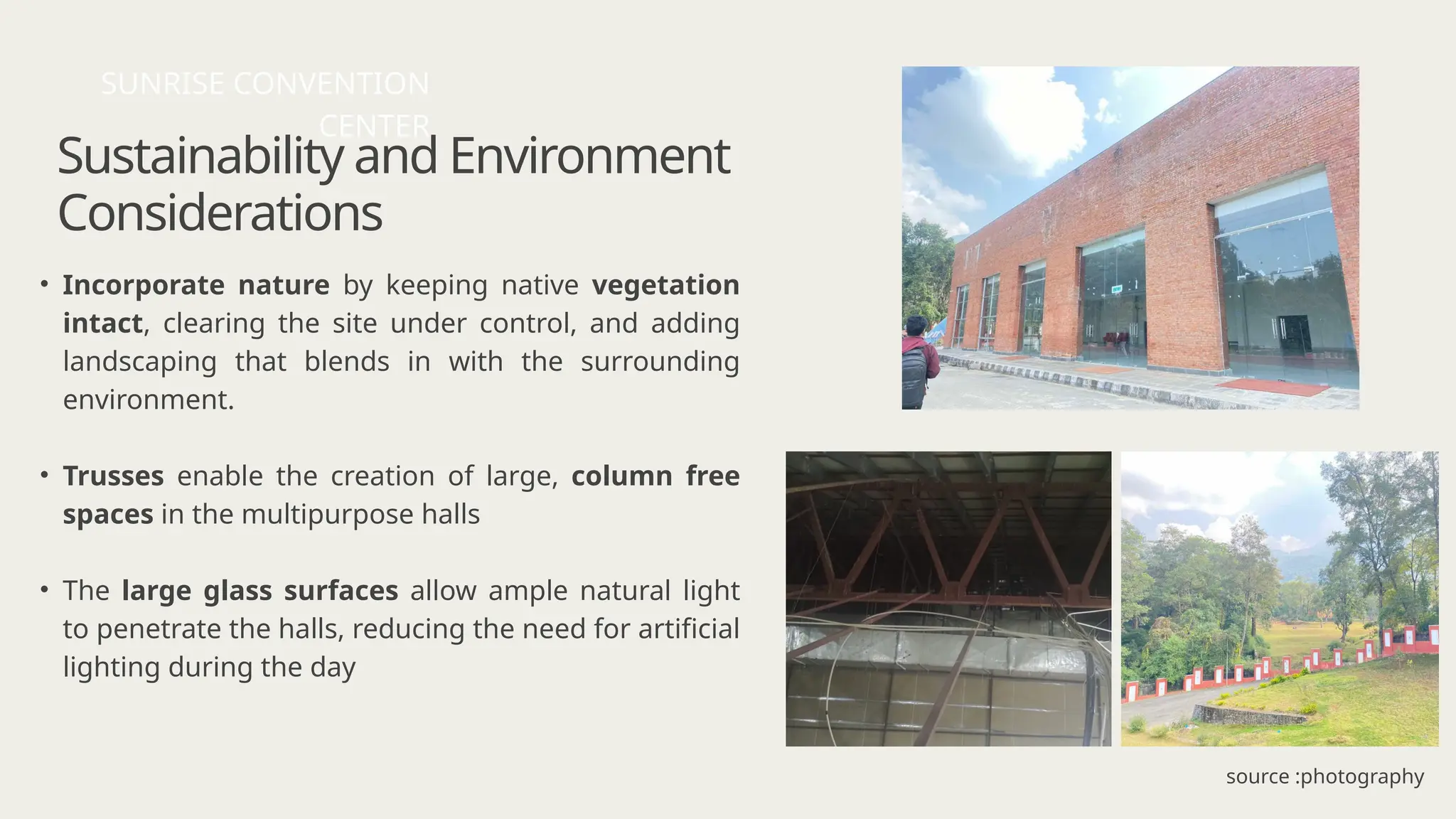 Sustainability and Environment
Considerations
• Incorporate nature by keeping native vegetation
intact, clearing the site under control, and adding
landscaping that blends in with the surrounding
environment.
• Trusses enable the creation of large, column free
spaces in the multipurpose halls
• The large glass surfaces allow ample natural light
to penetrate the halls, reducing the need for artificial
lighting during the day
SUNRISE CONVENTION
CENTER
source :photography
 