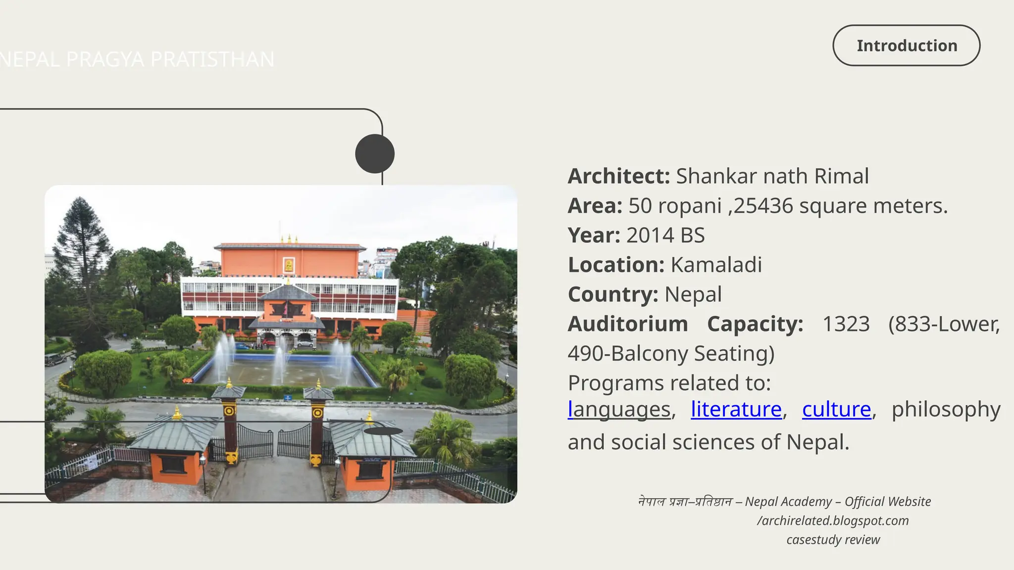 Introduction
NEPAL PRAGYA PRATISTHAN
Architect: Shankar nath Rimal
Area: 50 ropani ,25436 square meters.
Year: 2014 BS
Location: Kamaladi
Country: Nepal
Auditorium Capacity: 1323 (833-Lower,
490-Balcony Seating)
Programs related to:
languages, literature, culture, philosophy
and social sciences of Nepal.
/archirelated.blogspot.com
नेपाल प्रज्ञा–प्रतिष्ठान – Nepal Academy – Official Website
casestudy review
 