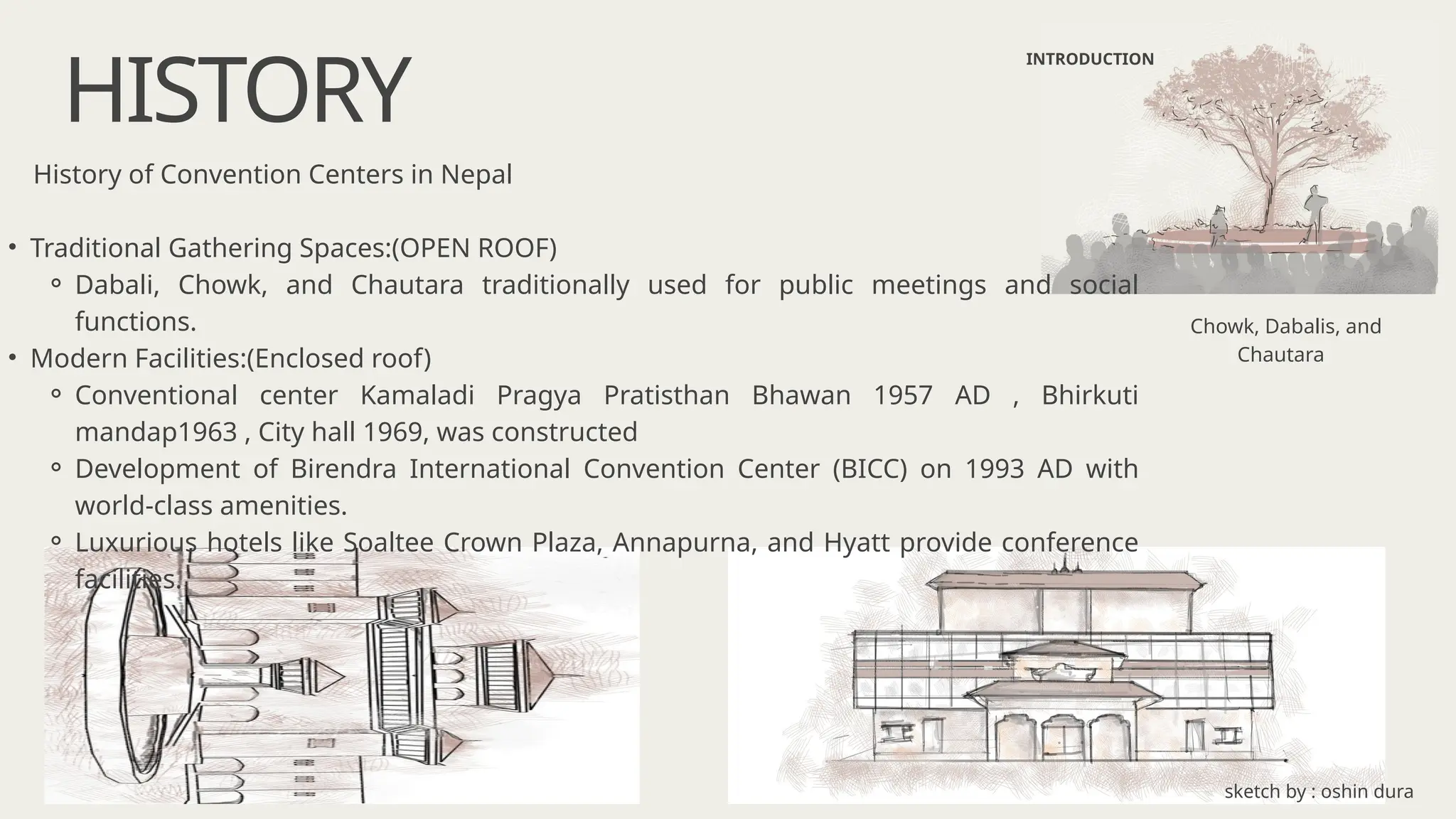 HISTORY
INTRODUCTION
History of Convention Centers in Nepal
• Traditional Gathering Spaces:(OPEN ROOF)
⚬ Dabali, Chowk, and Chautara traditionally used for public meetings and social
functions.
• Modern Facilities:(Enclosed roof)
⚬ Conventional center Kamaladi Pragya Pratisthan Bhawan 1957 AD , Bhirkuti
mandap1963 , City hall 1969, was constructed
⚬ Development of Birendra International Convention Center (BICC) on 1993 AD with
world-class amenities.
⚬ Luxurious hotels like Soaltee Crown Plaza, Annapurna, and Hyatt provide conference
facilities.
Chowk, Dabalis, and
Chautara
sketch by : oshin dura
 