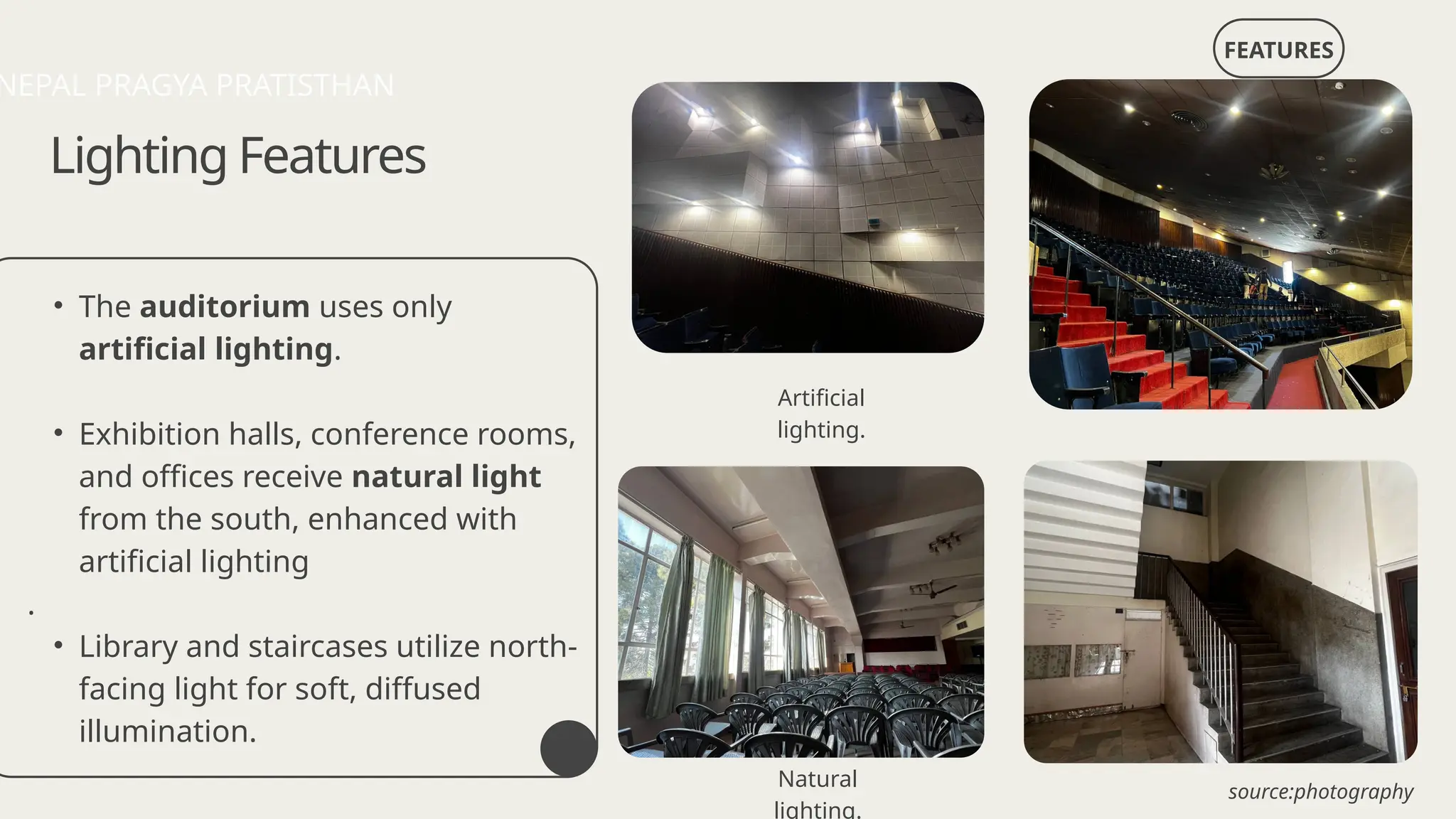 • The auditorium uses only
artificial lighting.
• Exhibition halls, conference rooms,
and offices receive natural light
from the south, enhanced with
artificial lighting
.
• Library and staircases utilize north-
facing light for soft, diffused
illumination.
FEATURES
Lighting Features
Artificial
lighting.
Natural
lighting.
NEPAL PRAGYA PRATISTHAN
source:photography
 