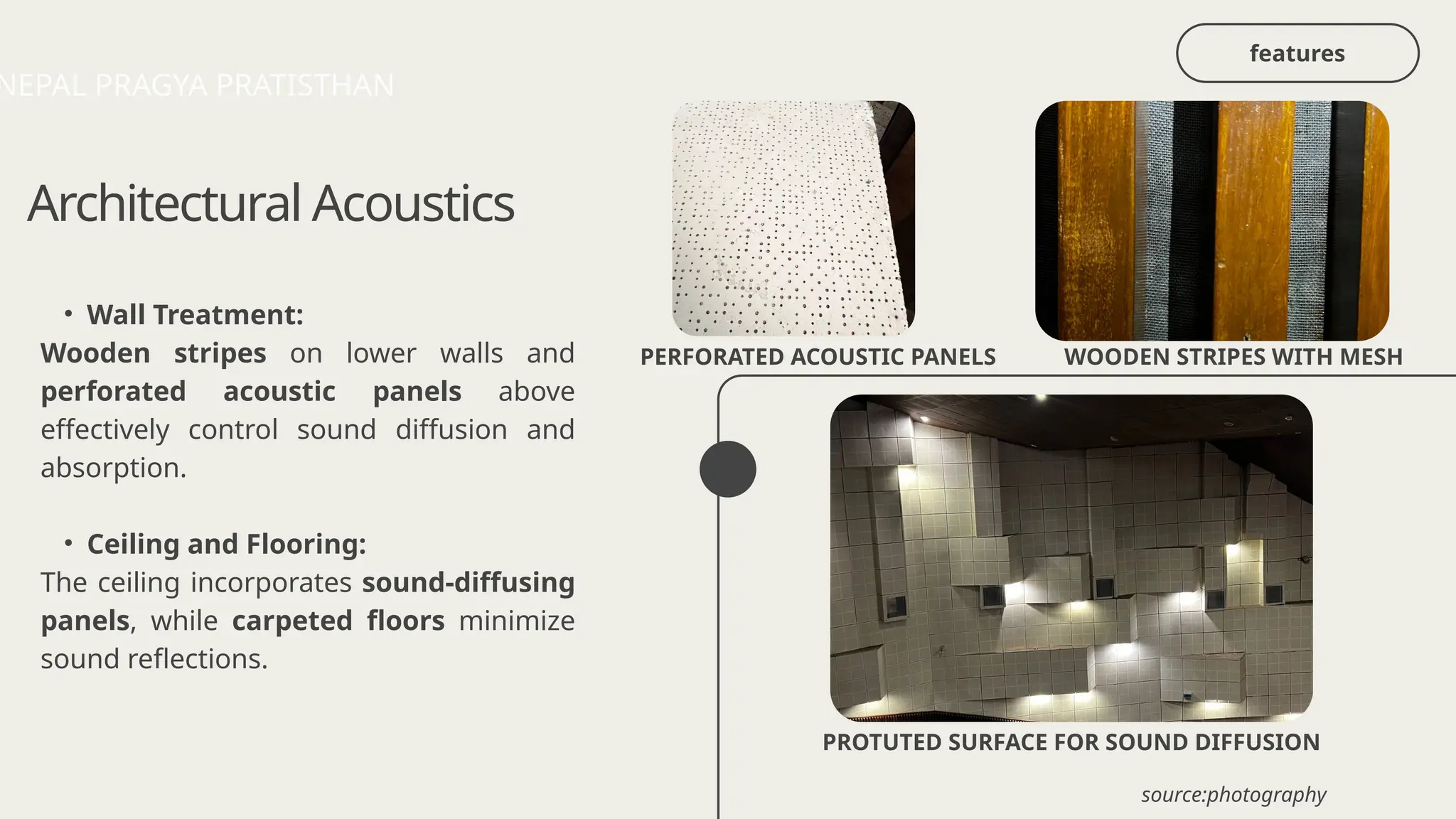 Architectural Acoustics
• Wall Treatment:
Wooden stripes on lower walls and
perforated acoustic panels above
effectively control sound diffusion and
absorption.
• Ceiling and Flooring:
The ceiling incorporates sound-diffusing
panels, while carpeted floors minimize
sound reflections.
PERFORATED ACOUSTIC PANELS WOODEN STRIPES WITH MESH
NEPAL PRAGYA PRATISTHAN
PROTUTED SURFACE FOR SOUND DIFFUSION
source:photography
features
 