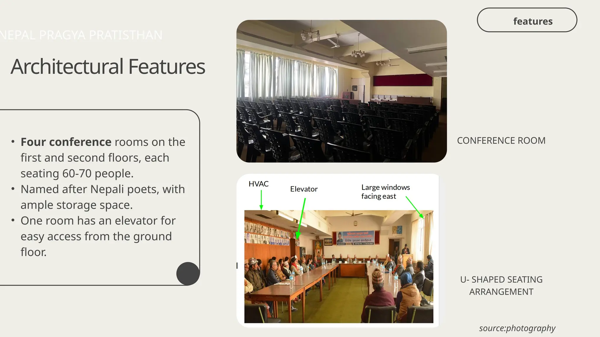 • Four conference rooms on the
first and second floors, each
seating 60-70 people.
• Named after Nepali poets, with
ample storage space.
• One room has an elevator for
easy access from the ground
floor.
Architectural Features
CONFERENCE ROOM
U- SHAPED SEATING
ARRANGEMENT
NEPAL PRAGYA PRATISTHAN
source:photography
features
 