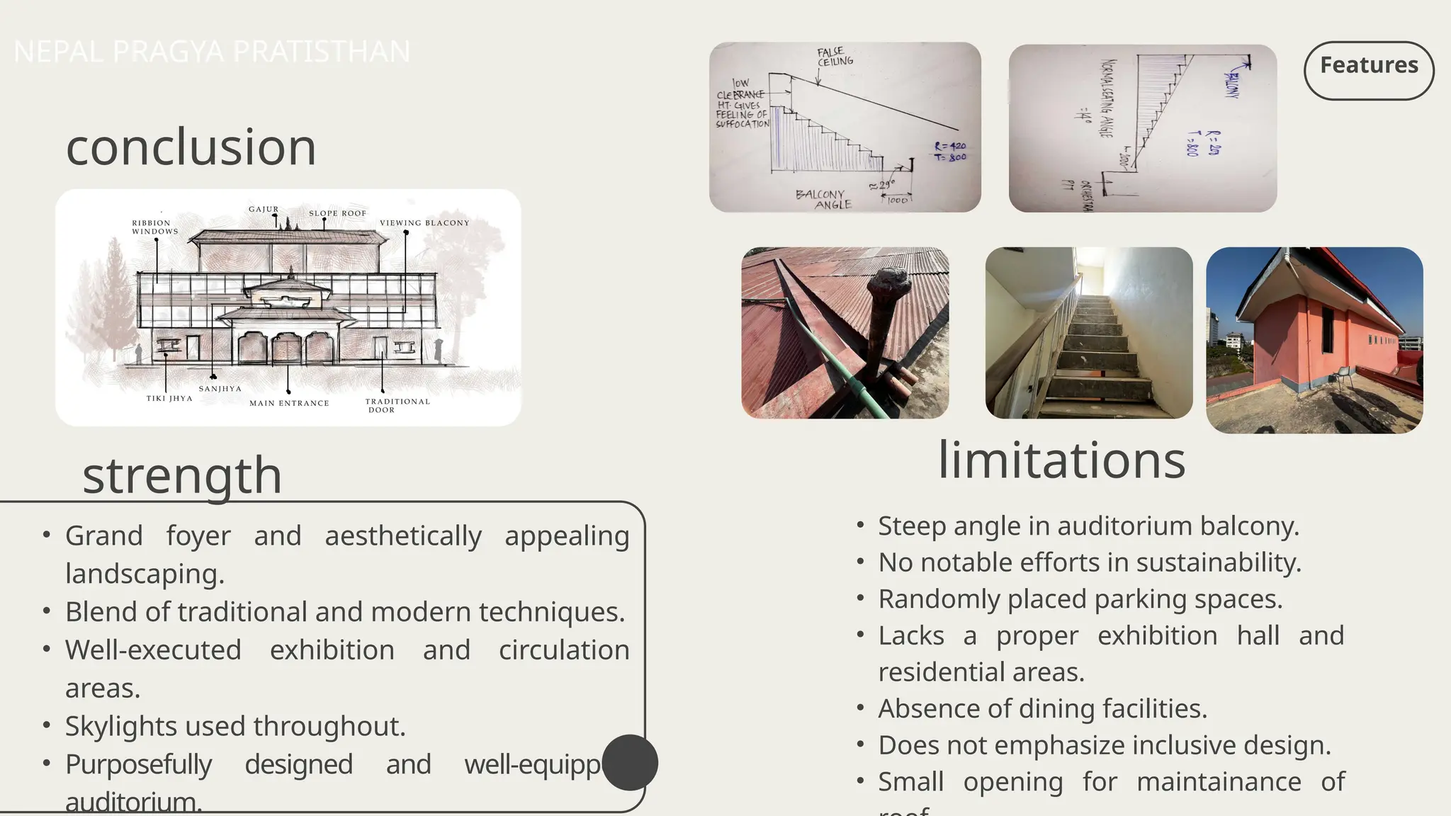 conclusion
strength
• Steep angle in auditorium balcony.
• No notable efforts in sustainability.
• Randomly placed parking spaces.
• Lacks a proper exhibition hall and
residential areas.
• Absence of dining facilities.
• Does not emphasize inclusive design.
• Small opening for maintainance of
Features
NEPAL PRAGYA PRATISTHAN
limitations
• Grand foyer and aesthetically appealing
landscaping.
• Blend of traditional and modern techniques.
• Well-executed exhibition and circulation
areas.
• Skylights used throughout.
• Purposefully designed and well-equipped
auditorium.
 