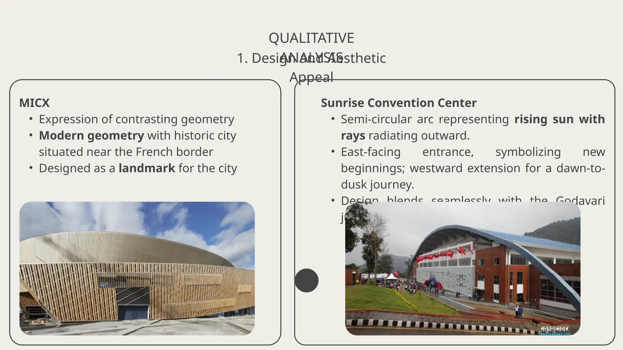 QUALITATIVE
ANALYSIS
1. Design and Aesthetic
Appeal
MICX
• Expression of contrasting geometry
• Modern geometry with historic city
situated near the French border
• Designed as a landmark for the city
Sunrise Convention Center
• Semi-circular arc representing rising sun with
rays radiating outward.
• East-facing entrance, symbolizing new
beginnings; westward extension for a dawn-to-
dusk journey.
• Design blends seamlessly with the Godavari
jungle
 