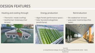 Heating and cooling through
• Thermal bi- metals (roofing)
• Geothermal / Greenway (river
terrace)
DESIGN FEATURES
Energy production
• Algae Panels (performance space )
• Solar Nanotechnology(Solar
panels/Spray)
Reintroduction
• Bio swales(river terrace)
• gray water treatment(purifies
water)
sources
a comprehensive design of a energy efficent conventional center - Aexis
Kautzman
 
