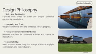 Design Philosophy
Dakar ICC
Design Philosophy
• Unity and Continuity:
Separate units linked by water and bridges symbolize
community foundations.
• Longevity and Pride:
Designed to endure time and symbolize Africa’s progress.
• Transparency and Confidentiality:
Balances openness for communal activities and privacy for
state affairs.
• Sustainability:
Mesh screens, water body for energy efficiency, daylight
optimization, and heat reduction.
Source:
 