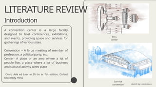 Introduction
A convention center is a large facility
designed to host conferences, exhibitions,
and events, providing space and services for
gatherings of various sizes.
Convention – A large meeting of member of
profession, a political party, etc.
Center- A place or an area where a lot of
people live, a place where a lot of business
and cultural activity takes place
Oford Ada ed Lear er Di tio ar 7th edition, Oxford
University Press
LITERATURE REVIEW
Sun rise
convention
BICC
center
sketch by : oshin dura
 
