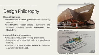 Design Philosophy
Design Inspiration
• Vision: Blend modern geometry with historic city
context.
• Framework: Ribbon-shaped aluminum and
wooden cladding signify movement and
flexibility.
Sustainability and Innovation
• Passive shading, night cooling, green roofs.
• Integration of photovoltaic cells and geothermal
heating.
• Aiming to achieve Valideo status B, Belgium’s
equivalent to LEED GOLD.
Introduction
Mons International Convention Centre
source: youtube.com
illustration by : Manoj Thapa
 