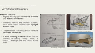 Architectural Elements
Exterior Features
• Façade: Champagne aluminum ribbons
and Robinia wood slats.
• Cladding reveals the interior scheme,
with lower walls finished with upright
timber slats
• Upper section featuring vertical bands of
anodized aluminum.
• A steel viewing platform at the top for
viewing17th-century Belfry tower, a
UNESCO Heritage Site and the La Haine
river.
Mons International Convention Centre
illustration by: manojthapaarts
source: youtube.com
illustration by: manojthapaarts
 