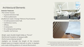 Architectural Elements
Mons Convention Centre
1.Reinforced insulation of opaque walls refers to the use of insulation materials that provide
enhanced protection against electrical shock and improved thermal performance.
2. Performance glazing refers to advanced glass technologies designed to improve the energy
efficiency, comfort, and functionality of windows and facades in buildings
Interior Features
-The Center houses
• A grand entrance hall,
• Three auditoriums
(Auditorium seats: Orange Poltrona Frau/Cassina)
• A multi-purpose event hall,
• Conference rooms,
• Offices,
• A restaurant,
• An underground parking
• A public roof terrace
-Bright, open double-height lobby or “Forum”
-Reinforced Insulation of opaque walls
-Performance Glazing System
-skylights cut through the length of the crescent-
shaped space at irregular intervals to usher in daylight,
and create shifting patterns of natural illumination
1
2
source: youtube.com
source: libeskind.com
 