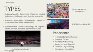 Home About Us
Contact
• Industry-Specific Gatherings: Meetings related
to business, industries, or industrial segments.
• Academic Assemblies: Conventions based on
profession, education, and research.
• Entertainment Events: Gatherings for displays,
shows, fashion, concerts, performances, etc.
ENTERTAINMENT EVENTS
INDUSTRY-SPECIFIC
GATHERINGS
ACADEMIC ASSEMBLIES
TYPES
INTRODUCTION
Importance
• Facilitates Large Gatherings
• Economic Growth
• Promotes Networking
• Supports Event Diversity
• Enhances City Branding
• Encourages Innovation
source :google
 