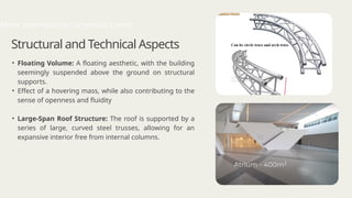 Structural and Technical Aspects
• Floating Volume: A floating aesthetic, with the building
seemingly suspended above the ground on structural
supports.
• Effect of a hovering mass, while also contributing to the
sense of openness and fluidity
• Large-Span Roof Structure: The roof is supported by a
series of large, curved steel trusses, allowing for an
expansive interior free from internal columns.
Mons International Convention Centre
 