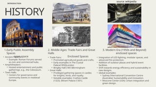 • Ancient Forums:
⚬ Example: Roman Forums served
as civic and commercial hubs.
• Amphitheaters:
⚬ Hosted entertainment and public
gatherings, e.g., the Colosseum.
• Town Halls:
⚬ Centers for governance and
community events in medieval
Europe.
HISTORY
INTRODUCTION
1.Early Public Assembly
Spaces
open space • Trade Fairs:
⚬ Promoted agricultural goods and crafts.
⚬ Early examples in The Crystal
Palace(1850)London
⚬ Bingley Hall (1851)Birmingham
• Great Halls:
⚬ Privileged gathering spaces in castles
for knights, lords, and royalty.
⚬ Notable examples: Crathes Castle
(1323), Eltham Palace (1301).
2. Middle Ages: Trade Fairs and Great
Halls
Enclosed Spaces • Integration of LED lighting, modular spaces, and
advanced fire protection.
• Addition of outdoor plazas and hybrid event
facilities.
• Shift towards energy efficiency and sustainability in
new designs.
• Global examples:
⚬ Sydney International Convention Centre
(Australia): Sustainability and innovation.
⚬ Moscone Center (USA): Urban integration and
green design.
3. Modern Era (1950s and Beyond)
enclosed spaces
source :wikipedia
 