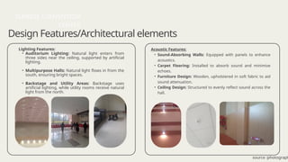 Design Features/Architectural elements
Lighting Features:
• Auditorium Lighting: Natural light enters from
three sides near the ceiling, supported by artificial
lighting.
• Multipurpose Halls: Natural light flows in from the
south, ensuring bright spaces.
• Backstage and Utility Areas: Backstage uses
artificial lighting, while utility rooms receive natural
light from the north.
SUNRISE CONVENTION
CENTER
source :photograph
Acoustic Features:
• Sound-Absorbing Walls: Equipped with panels to enhance
acoustics.
• Carpet Flooring: Installed to absorb sound and minimize
echoes.
• Furniture Design: Wooden, upholstered in soft fabric to aid
sound attenuation.
• Ceiling Design: Structured to evenly reflect sound across the
hall.
 