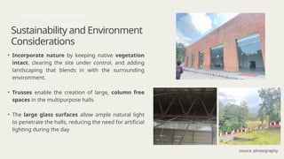 Sustainability and Environment
Considerations
• Incorporate nature by keeping native vegetation
intact, clearing the site under control, and adding
landscaping that blends in with the surrounding
environment.
• Trusses enable the creation of large, column free
spaces in the multipurpose halls
• The large glass surfaces allow ample natural light
to penetrate the halls, reducing the need for artificial
lighting during the day
SUNRISE CONVENTION
CENTER
source :photography
 