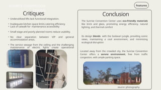 Critiques
Features
• Underutilized lifts lack functional integration.
• Inadequate kitchen space limits catering efficiency
• Lack of catwalk for maintenance accessibility
• Small stage and poorly planned rooms reduce usability.
• No clear separation between VIP and general
accommodation areas.
• The service sewage from the ceiling and the challenging
maintenance of electric lights create operational
inefficiencies.
SUNRISE CONVENTION
CENTER
source :photography
The Sunrise Convention Center uses eco-friendly materials
like brick and glass, promoting energy efficiency, natural
lighting, and thermal comfort
Its design blends with the Godavari jungle, providing scenic
views, maintaining a cool environment, and minimizing
ecological disruption
Located away from the crowded city, the Sunrise Convention
Center offers a serene environment, free from traffic
congestion, with ample parking space.
Conclusion
 