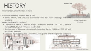 HISTORY
INTRODUCTION
History of Convention Centers in Nepal
• Traditional Gathering Spaces:(OPEN ROOF)
⚬ Dabali, Chowk, and Chautara traditionally used for public meetings and social
functions.
• Modern Facilities:(Enclosed roof)
⚬ Conventional center Kamaladi Pragya Pratisthan Bhawan 1957 AD , Bhirkuti
mandap1963 , City hall 1969, was constructed
⚬ Development of Birendra International Convention Center (BICC) on 1993 AD with
world-class amenities.
⚬ Luxurious hotels like Soaltee Crown Plaza, Annapurna, and Hyatt provide conference
facilities.
Chowk, Dabalis, and
Chautara
sketch by : oshin dura
 
