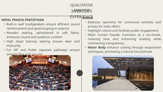 QUALITATIVE
ANALYSIS
3.VISITOR’S
EXPERIENCE
NEPAL PRAGYA PRATISTHAN
• Built-in wall loudspeakers ensure efficient sound
reinforcement and greenscaping in exterior.
• Wooden seating, upholstered in soft fabric,
enhances sound and audience comfort
• High slope balcony seating ensues dear and
insecurity
• For VIP and Public separate pathways ensure
smooth flow and security
DAKAR
• Balances openness for communal activities and
privacy for state affairs.
• Highlight culture and facilitate public engagement.
• Mesh Curtain Façade: Functions as a sun-break,
reducing heat and enhancing shading while
maintaining transparency.
• Water Body enhance cooling through evaporative
techniques, promoting a natural microclimate.
 