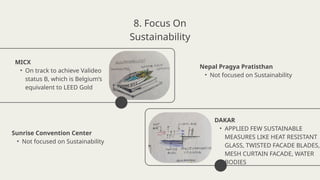 MICX
• On track to achieve Valideo
status B, which is Belgium’s
equivalent to LEED Gold
DAKAR
• APPLIED FEW SUSTAINABLE
MEASURES LIKE HEAT RESISTANT
GLASS, TWISTED FACADE BLADES,
MESH CURTAIN FACADE, WATER
BODIES
8. Focus On
Sustainability
Nepal Pragya Pratisthan
• Not focused on Sustainability
Sunrise Convention Center
• Not focused on Sustainability
 