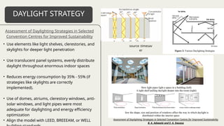 • Use elements like light shelves, clerestories, and
skylights for deeper light penetration
• Use translucent panel systems, evenly distribute
daylight throughout enormous indoor spaces
• Reduces energy consumption by 35% - 55% (if
strategies like skylights are correctly
implemented).
• Use of domes, atriums, clerestory windows, anti-
solar windows, and light pipes were most
adequate for daylighting and energy efficiency
optimization
• Align the model with LEED, BREEEAM, or WELL
DAYLIGHT STRATEGY
Assessment of Daylighting Strategies in Selected
Convention Centres for Improved Sustainability
source :timesav
er
Assessment of Daylighting Strategies in Selected Convention Centres for Improved Sustainability
B. A. Adewale and E. A. Ewuoso
 