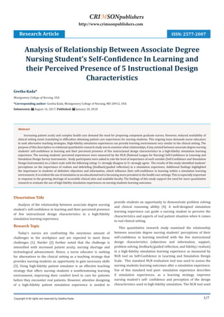 1/7
Dissertation Title
Analysis of the relationship between associate degree nursing
student’s self-confidence in learning and their perceived presence
of five instructional design characteristics in a high-fidelity
simulation learning experience.
Research Topic
Today’s nurses are confronting the enormous amount of
challenges in the workplace and are expected to meet these
challenges [1]. Harder [2] further noted that the challenge is
intensified with increased patient acuity, nursing shortage and
technological advancement. Hence, a nurse educator is seeking
for alternatives to the clinical setting as a teaching strategy that
provides nursing students an opportunity to gain necessary skills
[3]. Using high-fidelity patient simulator is an effective teaching
strategy that offers nursing students a nonthreatening learning
environment, improving their comfort level to care for patients
before they encounter real patients. However, attentive designing
of a high-fidelity patient simulation experience is needed to
provide students an opportunity to demonstrate problem solving
and clinical reasoning ability [4]. A well-designed simulation
learning experience can guide a nursing student to perceive the
characteristics and aspects of real patient situation when it comes
to real clinical setting.
This quantitative research study examined the relationship
between associate degree nursing students’ perceptions of their
self-confidence in learning involved with the five instructional
design characteristics (objectives and information, support,
problem solving, feedback/guided reflection, and fidelity/ realism)
in a high-fidelity simulation learning experience as measured by
NLN tool on Self-Confidence in Learning and Simulation Design
Scale. This standard NLN evaluation tool was used to assess the
nursing students learning outcomes after a simulation experience.
Use of this standard tool post- simulation experience describes
if simulation experiences, as a learning strategy, improves
nursing student’s self- confidence and perception of the design
characteristics used in high-fidelity simulation. The NLN tool used
Geetha Kada*
Montgomery College of Nursing, USA
*Corresponding author: Geetha Kada, Montgomery College of Nursing, MD 20912, USA
Submission: August 16, 2017; Published: January 10, 2018
Analysis of Relationship Between Associate Degree
Nursing Student’s Self-Confidence In Learning and
their Perceived Presence of 5 Instructional Design
Characteristics
Research Article
Copyright © All rights are reserved by Geetha Kada.
CRIMSONpublishers
http://www.crimsonpublishers.com
Abstract
Increasing patient acuity and complex health care demand the need for preparing competent graduate nurses. However, reduced availability of
clinical setting exists translating to difficulties obtaining patient care experiences for nursing students. This ongoing issue demands nurse educators
to seek alternative teaching strategies. High-fidelity simulation experiences can provide learning environment very similar to the clinical setting. The
purpose of this descriptive co-relational quantitative research study was to examine what relationships, if any, existed between associate degree nursing
students’ self-confidence in learning and their perceived presence of five instructional design characteristics in a high-fidelity simulation learning
experience. The nursing students’ perceived experiences were measured by the NLN (National League for Nursing) Self-Confidence in Learning and
Simulation Design Survey instruments. Study participants were asked to rate the level of importance of each variable (Self-Confidence and Simulation
Design Instruments) on a Likert scale with the following rating: 1= strongly disagree to 5= strongly agree. The results of this study identified students’
perceptions on the importance of realism and debriefing (feedback/guided reflection) in a simulation experience. Additional findings highlighted
the importance to students of definitive objectives and information, which influence their self-confidence in learning within a simulation learning
environment. It is evident the use of simulation as an educational tool is becoming more prevalent in the health care settings. This is especially important
in response to the growing shortage of accessible clinical sites and available faculty. The findings of this study support the need for more quantitative
research to evaluate the use of high-fidelity simulation experiences on nursing students learning outcomes.
ISSN: 2577-2007
 