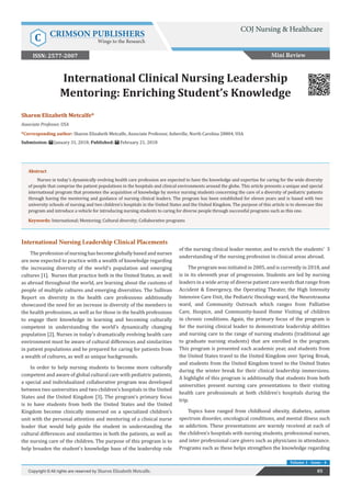 Sharon Elizabeth Metcalfe*
Associate Professor, USA
*Corresponding author: Sharon Elizabeth Metcalfe, Associate Professor, Asheville, North Carolina 28804, USA
Submission: January 31, 2018; Published: February 21, 2018
International Clinical Nursing Leadership
Mentoring: Enriching Student’s Knowledge
Abstract
Nurses in today’s dynamically evolving health care profession are expected to have the knowledge and expertise for caring for the wide diversity
of people that comprise the patient populations in the hospitals and clinical environments around the globe. This article presents a unique and special
international program that promotes the acquisition of knowledge by novice nursing students concerning the care of a diversity of pediatric patients
through having the mentoring and guidance of nursing clinical leaders. The program has been established for eleven years and is based with two
university schools of nursing and two children’s hospitals in the United States and the United Kingdom. The purpose of this article is to showcase this
program and introduce a vehicle for introducing nursing students to caring for diverse people through successful programs such as this one.
Keywords: International; Mentoring; Cultural diversity; Collaborative programs
International Nursing Leadership Clinical Placements
The profession of nursing has become globally based and nurses
are now expected to practice with a wealth of knowledge regarding
the increasing diversity of the world’s population and emerging
cultures [1]. Nurses that practice both in the United States, as well
as abroad throughout the world, are learning about the customs of
people of multiple cultures and emerging diversities. The Sullivan
Report on diversity in the health care professions additionally
showcased the need for an increase in diversity of the members in
the health professions, as well as for those in the health professions
to engage their knowledge in learning and becoming culturally
competent in understanding the world’s dynamically changing
population [2]. Nurses in today’s dramatically evolving health care
environment must be aware of cultural differences and similarities
in patient populations and be prepared for caring for patients from
a wealth of cultures, as well as unique backgrounds.
In order to help nursing students to become more culturally
competent and aware of global cultural care with pediatric patients,
a special and individualized collaborative program was developed
between two universities and two children’s hospitals in the United
States and the United Kingdom [3]. The program’s primary focus
is to have students from both the United States and the United
Kingdom become clinically immersed on a specialized children’s
unit with the personal attention and mentoring of a clinical nurse
leader that would help guide the student in understanding the
cultural differences and similarities in both the patients, as well as
the nursing care of the children. The purpose of this program is to
help broaden the student’s knowledge base of the leadership role
of the nursing clinical leader mentor, and to enrich the students’ 3
understanding of the nursing profession in clinical areas abroad.
The program was initiated in 2005, and is currently in 2018, and
is in its eleventh year of progression. Students are led by nursing
leaders in a wide array of diverse patient care wards that range from
Accident & Emergency, the Operating Theater, the High Intensity
Intensive Care Unit, the Pediatric Oncology ward, the Neurotrauma
ward, and Community Outreach which ranges from Palliative
Care, Hospice, and Community-based Home Visiting of children
in chronic conditions. Again, the primary focus of the program is
for the nursing clinical leader to demonstrate leadership abilities
and nursing care to the range of nursing students (traditional age
to graduate nursing students) that are enrolled in the program.
This program is presented each academic year, and students from
the United States travel to the United Kingdom over Spring Break,
and students from the United Kingdom travel to the United States
during the winter break for their clinical leadership immersions.
A highlight of this program is additionally that students from both
universities present nursing care presentations to their visiting
health care professionals at both children’s hospitals during the
trip.
Topics have ranged from childhood obesity, diabetes, autism
spectrum disorder, oncological conditions, and mental illness such
as addiction. These presentations are warmly received at each of
the children’s hospitals with nursing students, professional nurses,
and inter professional care givers such as physicians in attendance.
Programs such as these helps strengthen the knowledge regarding
85Copyright © All rights are reserved by Sharon Elizabeth Metcalfe.
Volume 1 - Issue - 4
Mini Review
COJ Nursing & Healthcare
C CRIMSON PUBLISHERS
Wings to the Research
ISSN: 2577-2007
 