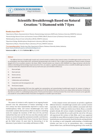 Scientific Breakthrough Based on Natural
Creation: “1 Diamond with 7 Eyes
A Letter
The nature of creation is still a mystery in an ongoing frontier
research even the advancement of human technology in this
21st century has been exponentially improved in various ways,
multidisciplinary fields, and science breakthroughs [11]. Some
remarkable scientists did marvelous efforts to discover something
novel, for example the invention of HIV virus [12-15], and then
realized that they were not the first one even they already made it
famous in society through their prominent scientific contributions.
In fact, the former scientist from France, Francoise Barre-Sinoussi
got the Nobel winner 26 years later by discovering it in her
laboratory 2 years before it was widely well known in 1984.
In this compact review and research, we provide a significant
different between a breakthrough scientist and a normal scientist
especially on their natural creation abilities associated with their
works. At least ~1500 years before Jesus Christ, Moses, a scientific
prophet already did various complex investigation about the last
80 years of his mobile life on earth until the end of his 120 years
old experienced life written in Holy Bible, and it was supported
incredibly by many different prophets living in different interval of
hundredsyearssuchasJeremiah,David,Zechariah,andApostleJohn
[1]. According to such integrable understanding, a breakthrough
scientist was born to be an extraordinary man, a messenger
chosen before born, and blessed during growing in the womb [1].
A Letter to Editor
1/3Copyright © All rights are reserved by Hendry Izaac Elim.
Volume - 1 Issue - 1
Hendry Izaac Elim1,2,3,4,5
*
1
Department of Physics, Nanomaterials for Photonics Nanotechnology Laboratory (N4PN Lab.), Pattimura University (UNPATTI), Indonesia
2
Nanotechnology Research Center and Innovative Creation (PPNRI-LEMLIT), Research Center of Pattimura University, Indonesia
3
Multidisciplinary Research Center of Excellence (MrCE), UNPATTI, Indonesia
4
Department Biology, Multidisciplinary Bioinformatics Laboratory (MB Lab.), Indonesia
5
Department of Physics, Theoretical Physics Laboratory (TP Lab.), UNPATTI, Indonesia
*Corresponding author: Hendry Izaac Elim, Department of Physics, Pattimura University, Ambon, Indonesia,
Email:
Submission: May 18, 2018; Published: May 22, 2018
Abstract
The different between a breakthrough scientist and a normal scientist is mainly on their natural creation. A breakthrough scientist was born to be
an extraordinary man chosen before born, and blessed during growing in the womb [1]. This is called as the beginning of natural creation of human
integrity [2] to be an excellent scientist in the future. While a normal scientist was created in GOD (YaHWeH) own image and picture with the fair
abilities in identifying both knowledge of good and evil [1]. Here, one explores a significant explanation on how a scientific breakthrough was based on
a natural creation like a diamond with seven eyes [1]. Such seven eyes can be divided as follows [1]:
I.	 Brain and logic;
II.	 Heart and soul;
III.	 Desires and sex;
IV.	 Spirit and work;
V.	 Collaboration and contribution;
VI.	 Cooperation and risk management; and
VII.	 Novel (new) outputs.
These deep understanding [3,4] were then applied into nanomedicine and nanotechnology breakthrough research, for instance in finding an
incredible herbal medicine called as Love herbal (LH) medicine [5-10]. We obtained that each eye has its own unique ability and function. Furthermore,
they link one another in a multitasking healing system. Point by point description is shortly presented. This review letter of research can be applicable
and suitable for various different fields of innovative investigations in scientific report and nature.
COJ Reviews & Research
C CRIMSON PUBLISHERS
Wings to the Research
ISSN 2639-0590
 