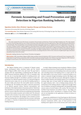 Forensic Accounting and Fraud Prevention and
Detection in Nigerian Banking Industry
Introduction
The Nigeria banking sector is composed of deposit money
banks, development banks, merchant banks and the Central
Bank of Nigeria (CBN), which is the apex bank. The apex bank is
charged with the responsibility of administering the Banks and
Other Financial Institutions (BOFIA) Act 1991 as amended, with
the sole aim of ensuring high standard of banking practice and
financial stability through its surveillance activities as well as the
promotion of an efficient payment system, [1]. Among the Nigerian
Industrial sectors today, one can say that the banking industry is
the most visible and arouses the most public interest. According
to Adeyemo [2], “the banking sector plays a vital role of provision
of an efficient payment system, financial intermediation and
facilitation of the implementation of monetary policies”. Banks have
been identified as an engine of growth in the economy because they
perform resource allocation function by mobilizing and channeling
resources from surplus economic unit to deficit unit. The relevance
of banks in the economy of any nation cannot be overemphasized.
They are the cornerstones, the linchpin of the economy of every
country. Consequently, it is submitted that the economic well-being
of a nation is a function of advancement and development of her
banking industry.
In today’s Nigeria banking sector, hundreds of Billions of Naira
get squandered yearly due to bank fraud [2]. The incidence of fraud
continues to increase across the banking sector and across nations,
and controlling fraud in the banking sector is a major task for all
the stake holders in the sector. Fraud is a universal problem as no
nation is immuned, though developing countries like Nigeria and
their various states suffer the most pain. Although the incidence of
fraud is neither limited to the banking industry nor to the Nigerian
economy, high rates of fraud within the banking industry calls
for urgent attention with a view to finding lasting solutions. The
involvement of the banking industry in Nigeria has brought about
loss of confidence among the banking public and impeded the going
concern status of several banks in the country. The Association of
Certified Fraud Examiners [3] defines fraud as “any illegal acts
characterized by deceit, concealment or violation of trust. These
acts are not dependent on the application of threat of violence or
of physical force”.
Despite the establishment of anti-fraud agencies like Economic
and Financial Crimes Commission (EFCC) and Independent Corrupt
Practices Commission (ICPC), cases of fraud practices in the
banking sector appears to be on the increase and it seems difficult
Research Article
1/8Copyright © All rights are reserved by Okere Wisdom.
Volume - 1 Issue - 1
Ogundana Oyebisi, Okere Wisdom*, Ogunleye Olusogo and Oladapo Ifeoluwa
Department of Accounting, Bells University of Technology, Nigeria
*Corresponding author: Okere Wisdom, Department of Accounting, Bells University of Technology, Ota, Ogun State, Nigeria, Email:
Submission: May 21, 2018; Published: May 31, 2018
Abstract
This study examined the role of the forensic accountant in the prevention and detection of fraud in the Nigeria banking sector. The study adopted
the Survey research design while the source of data is the primary data and the data sourced was gleened from copies of the questionnaire administered
to selected banks. Three (3) hypotheses were formulated and tested using Simple regression at a significant level of 5%, Independent T-test and One-
way Anova. Findings revealed a negative significant relationship between IFRS adoption and foreign direct investment of Nigeria banks. Findings also
revealed that between forensic accounting has a significant impact on fraud prevention and detection. In addition, the findings of this study also revealed
that there is a low level of the awareness of forensic accounting in the Nigeria banking industry. Consequently, the study recommended that Nigerian
Government should provide the enabling environment for forensic accounting profession to thrive in the country by strengthening the legal, educational
and political frame work in the country.
Keywords: Auditing; Detection; Fraud; Forensic; Prevention; Investigation
Abbreviations: CBN: Central Bank of Nigeria; BOFIA: Banks and Other Financial Institutions; EFCC: Economic and Financial Crimes Commission; ICPC:
Independent Corrupt Practices Commission; GAAP: Generally Accepted Accounting Principles; OLS: Ordinary Least Square Regression; SPSS: Statistical
Package for Social Sciences; NUC: National Universities Commission; ICAN: Institute of Chartered Accountants of Nigeria
COJ Reviews & Research
C CRIMSON PUBLISHERS
Wings to the Research
ISSN 2639-0590
 