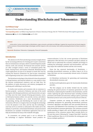 Understanding Blockchain and Tokenomics
Introduction
The advances in Fin Tech and sharing economy is largely driven
by the increasing preference for forming peer-to-peer connections
that are instantaneous and open, which is transforming how people
interact, work, and consume. Yet financial and economic systems
are often arranged around a series of centralized parties like
banks, clearing house, and business behemoth. Blockchain-based
crypto-applications are part of an attempt to resolve this issue by
creating the financial architecture for peer-to-peer transactions
and reorganizing society into a series of decentralized networks.
The blockchain technology is thus believed to have the potential
to disrupt business and financial industry in a way similar to how
the Internet revolutionized commerce and our daily lives. Yet
the plethora of media discussions and industry propaganda are
confusing and conflicting, to say the least.
To clarify, most societies and economies rely on consensus to
function properly —protocols of behavior and state of the world
that agents with divergent preferences and characteristics act upon
as if they were the truth. Instead of having governments, courts,
or third-party business arbitra- tors provide, oversee, and enforce
the consensus, blockchains use a more decentralized manner
of generating, storing, and distributing the record of rules and
interactions. We have to recognize that even though the technology
is new, the purpose is not alien, and the way the technology is
used may not be as extreme as advocated in the media and in the
industry. In particular, central bank blockchains and permissioned
blockchains are examples of blockchain applications that are not
fully decentralized, but many of the tradeoffs still apply.
As economists, our primary goal is not to advocate for
the technology or engineer blockchain- based products for
commercialization. In fact, the current generation of blockchain
applications often fall short of its potential and ideal. Instead, we
should aim to understand the economic tradeoffs and designs in
realizing the technology’s potential and functionalities, and how
they impact the traditional markets and the real economy.
Given the key universal functionality of blockchains —
providing decentralized consensus, we follow Cong et al. [1] to
argue that there are two economically relevant areas of research
on blockchain:
(1) Blockchain mechanisms for generating and maintaining
decentralized consensus, and
(2) Real-world implications given the functionality blockchain
provides.
The first category can be further divided into the studies
analyzing the general process of consensus generation for most
blockchains, emphasizing the tradeoffs in decentralization, and the
studies exploring the game theoretical topics including incentive
provisions and market microstructure, taking as given a particular
blockchain protocol such as the proof-of-work protocol in Bitcoin.
Computer scientists are among the earliest to study the
underlying mechanism for generating decentralized consensus.
Consensus algorithms and digital cash have preceded Bitcoin by
many years, and Nakamoto’s true innovation is to combine money
with decentralized consensus generation. The consensus prevents
double-spending of digital cash, and the digital cash incentivizes
maintenance of the consensus system. More recently, Kroll et al.
[2] note that miners’ following the “Longest Chain Rule” should be
a Nash equilibrium. Biais et al. [3] formalize the mining game and
discuss multiple equilibria.1
Opinion
1/3Copyright © All rights are reserved by Lin William Cong.
Volume - 1 Issue - 1
Lin William Cong*
Department of Finance, University of Chicago, USA
*Corresponding author: Lin William Cong, Department of Finance, University of Chicago, USA, Tel: 7738341436; Email:
Submission: May 24, 2018; Published: June 07, 2018
Abstract
In this article, I review recent studies on blockchains, crypto currencies, and initial coin offerings. I organize the research into two broad categories
on the economics of decentralized ledger technologies and their impacts on the real economy. I also outline promising directions for future research in
this area.
Keywords: Blockchains; Tokenomics; Cryptography; Financial Cryptography.
COJ Reviews & Research
C CRIMSON PUBLISHERS
Wings to the Research
ISSN 2639-0590
 